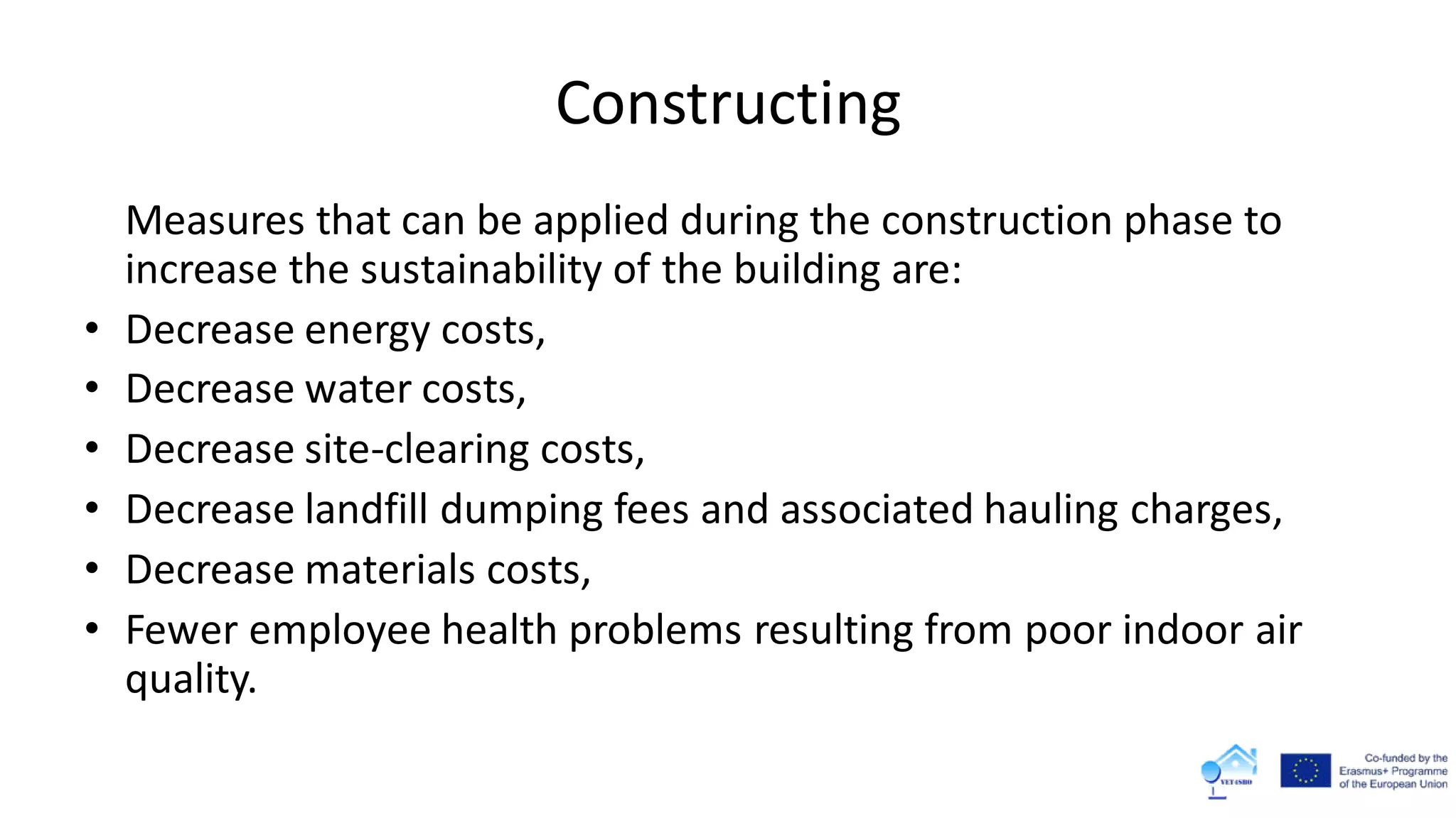 Constructing
Measures that can be applied during the construction phase to
increase the sustainability of the building are:
• Decrease energy costs,
• Decrease water costs,
• Decrease site-clearing costs,
• Decrease landfill dumping fees and associated hauling charges,
• Decrease materials costs,
• Fewer employee health problems resulting from poor indoor air
quality.
 