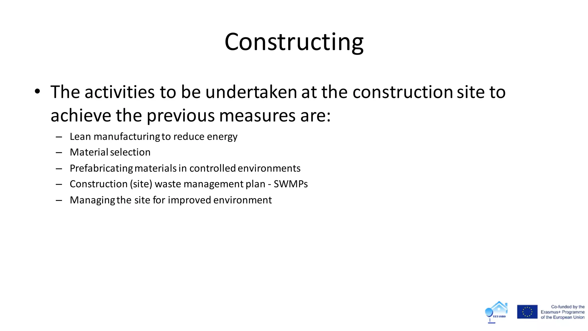 Constructing
• The activities to be undertaken at the constructionsite to
achieve the previous measures are:
– Lean manufacturingto reduce energy
– Materialselection
– Prefabricatingmaterialsin controlledenvironments
– Construction (site) waste management plan - SWMPs
– Managingthe site for improved environment
 