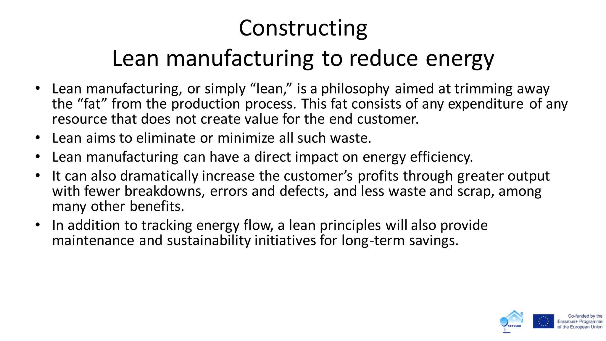 Constructing
Lean manufacturing to reduce energy
• Lean manufacturing, or simply “lean,” is a philosophy aimed at trimming away
the “fat” from the production process. This fat consists of any expenditure of any
resource that does not create value for the end customer.
• Lean aims to eliminate or minimize all such waste.
• Lean manufacturing can have a direct impact on energy efficiency.
• It can also dramatically increase the customer’s profits through greater output
with fewer breakdowns, errors and defects, and less waste and scrap, among
many other benefits.
• In addition to tracking energy flow, a lean principles will also provide
maintenance and sustainability initiatives for long-term savings.
 