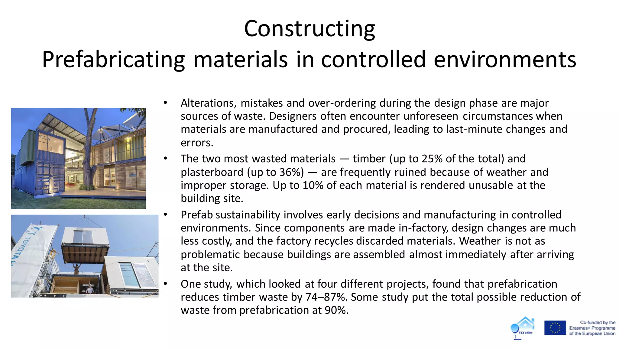 Constructing
Prefabricating materials in controlled environments
• Alterations, mistakes and over-ordering during the design phase are major
sources of waste. Designers often encounter unforeseen circumstances when
materials are manufactured and procured, leading to last-minute changes and
errors.
• The two most wasted materials — timber (up to 25% of the total) and
plasterboard (up to 36%) — are frequently ruined because of weather and
improper storage. Up to 10% of each material is rendered unusable at the
building site.
• Prefab sustainability involves early decisions and manufacturing in controlled
environments. Since components are made in-factory, design changes are much
less costly, and the factory recycles discarded materials. Weather is not as
problematic because buildings are assembled almost immediately after arriving
at the site.
• One study, which looked at four different projects, found that prefabrication
reduces timber waste by 74–87%. Some study put the total possible reduction of
waste from prefabrication at 90%.
 