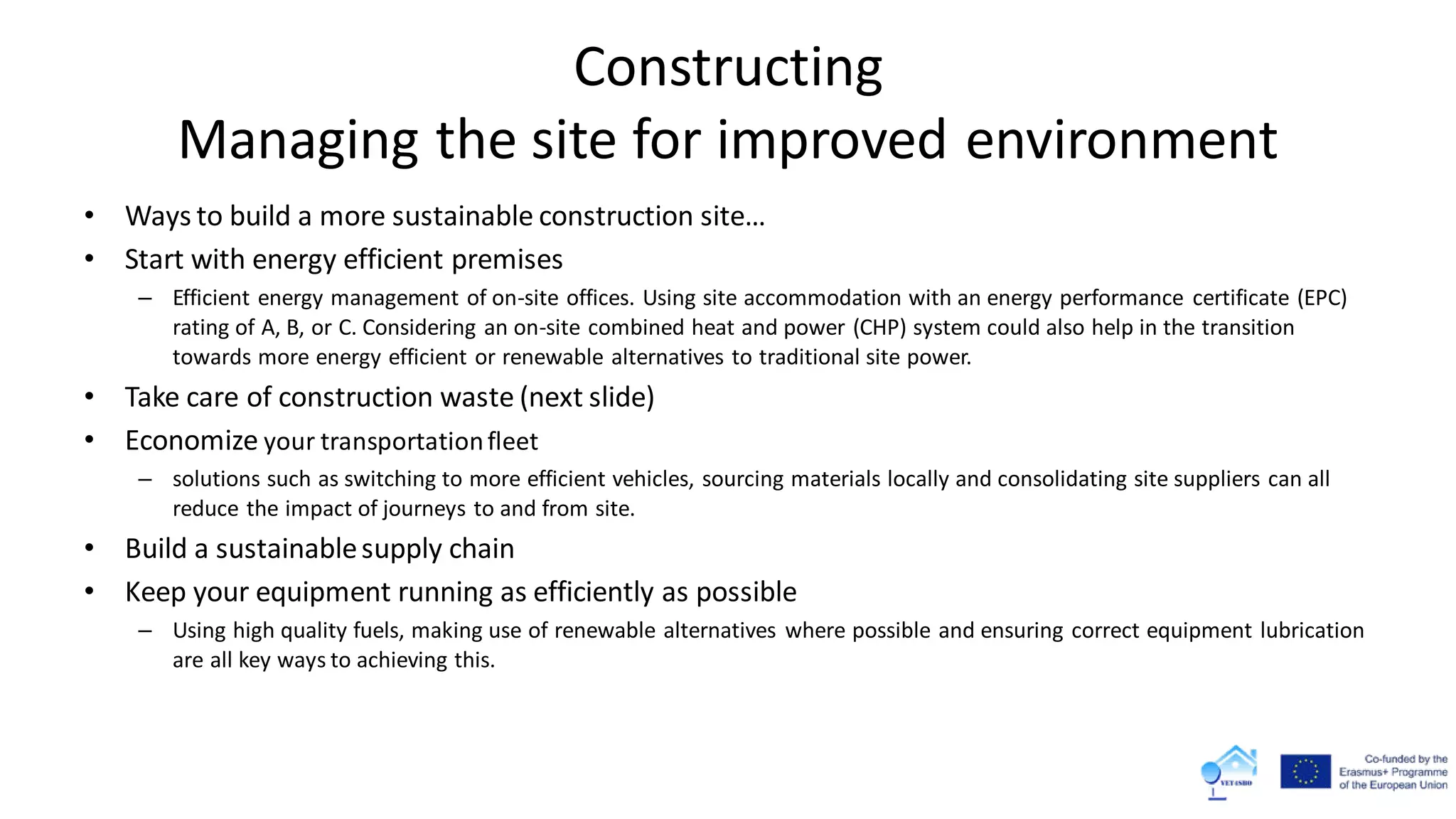 Constructing
Managing the site for improved environment
• Ways to build a more sustainable construction site…
• Start with energy efficient premises
– Efficient energy management of on-site offices. Using site accommodation with an energy performance certificate (EPC)
rating of A, B, or C. Considering an on-site combined heat and power (CHP) system could also help in the transition
towards more energy efficient or renewable alternatives to traditional site power.
• Take care of construction waste (next slide)
• Economize your transportationfleet
– solutions such as switching to more efficient vehicles, sourcing materials locally and consolidating site suppliers can all
reduce the impact of journeys to and from site.
• Build a sustainablesupply chain
• Keep your equipment running as efficiently as possible
– Using high quality fuels, making use of renewable alternatives where possible and ensuring correct equipment lubrication
are all key ways to achieving this.
 