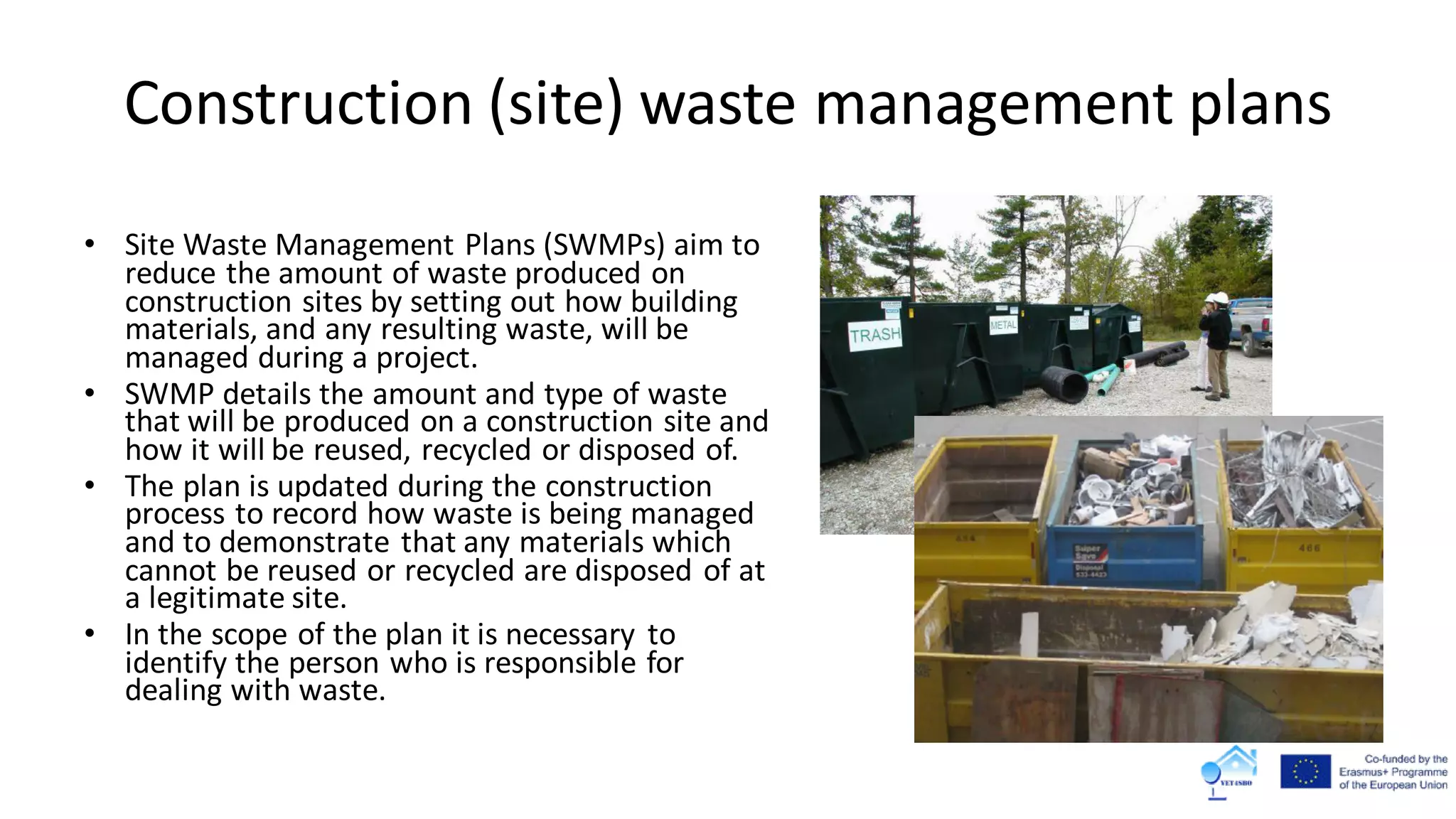 Construction (site) waste management plans
• Site Waste Management Plans (SWMPs) aim to
reduce the amount of waste produced on
construction sites by setting out how building
materials, and any resulting waste, will be
managed during a project.
• SWMP details the amount and type of waste
that will be produced on a construction site and
how it will be reused, recycled or disposed of.
• The plan is updated during the construction
process to record how waste is being managed
and to demonstrate that any materials which
cannot be reused or recycled are disposed of at
a legitimate site.
• In the scope of the plan it is necessary to
identify the person who is responsible for
dealing with waste.
 