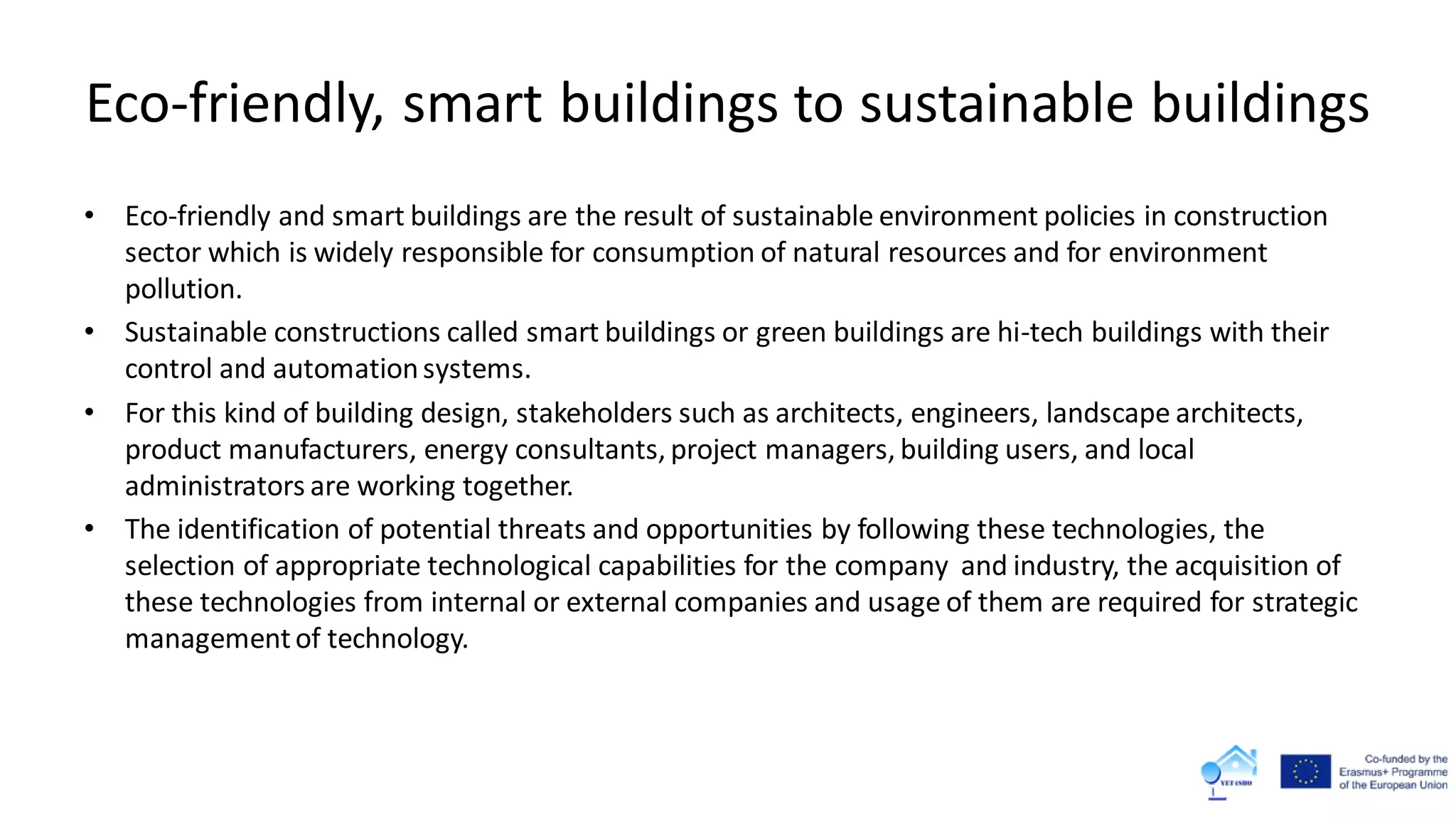 Eco-friendly, smart buildings to sustainable buildings
• Eco-friendly and smart buildings are the result of sustainable environment policies in construction
sector which is widely responsible for consumption of natural resources and for environment
pollution.
• Sustainable constructions called smart buildings or green buildings are hi-tech buildings with their
control and automationsystems.
• For this kind of building design, stakeholders such as architects, engineers, landscape architects,
product manufacturers, energy consultants, project managers, building users, and local
administrators are working together.
• The identification of potential threats and opportunities by following these technologies, the
selection of appropriate technological capabilities for the company and industry, the acquisition of
these technologies from internal or external companies and usage of them are required for strategic
managementof technology.
 
