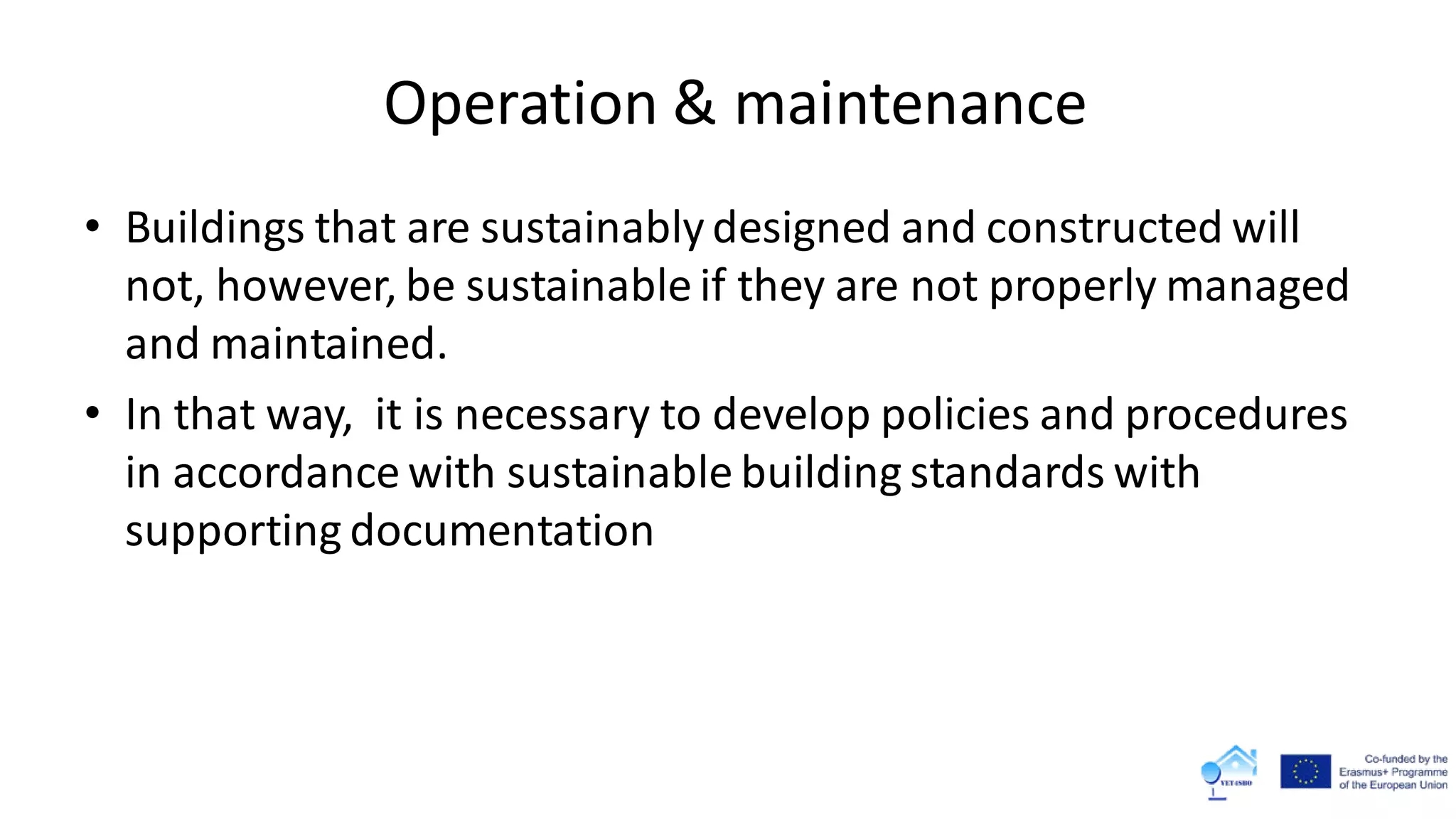 Operation & maintenance
• Buildings that are sustainably designed and constructed will
not, however, be sustainable if they are not properly managed
and maintained.
• In that way, it is necessary to develop policies and procedures
in accordance with sustainable building standards with
supporting documentation
 