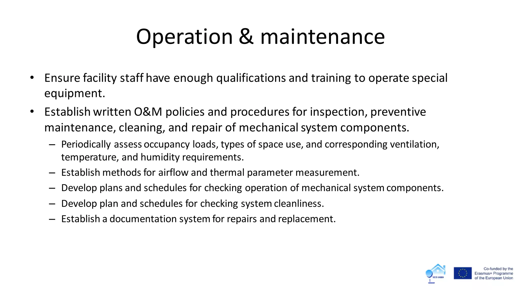 Operation & maintenance
• Ensure facility staff have enough qualifications and training to operate special
equipment.
• Establish written O&M policies and procedures for inspection, preventive
maintenance, cleaning, and repair of mechanical system components.
– Periodically assess occupancy loads, types of space use, and corresponding ventilation,
temperature, and humidity requirements.
– Establish methods for airflow and thermal parameter measurement.
– Develop plans and schedules for checking operation of mechanical system components.
– Develop plan and schedules for checking system cleanliness.
– Establish a documentation system for repairs and replacement.
 