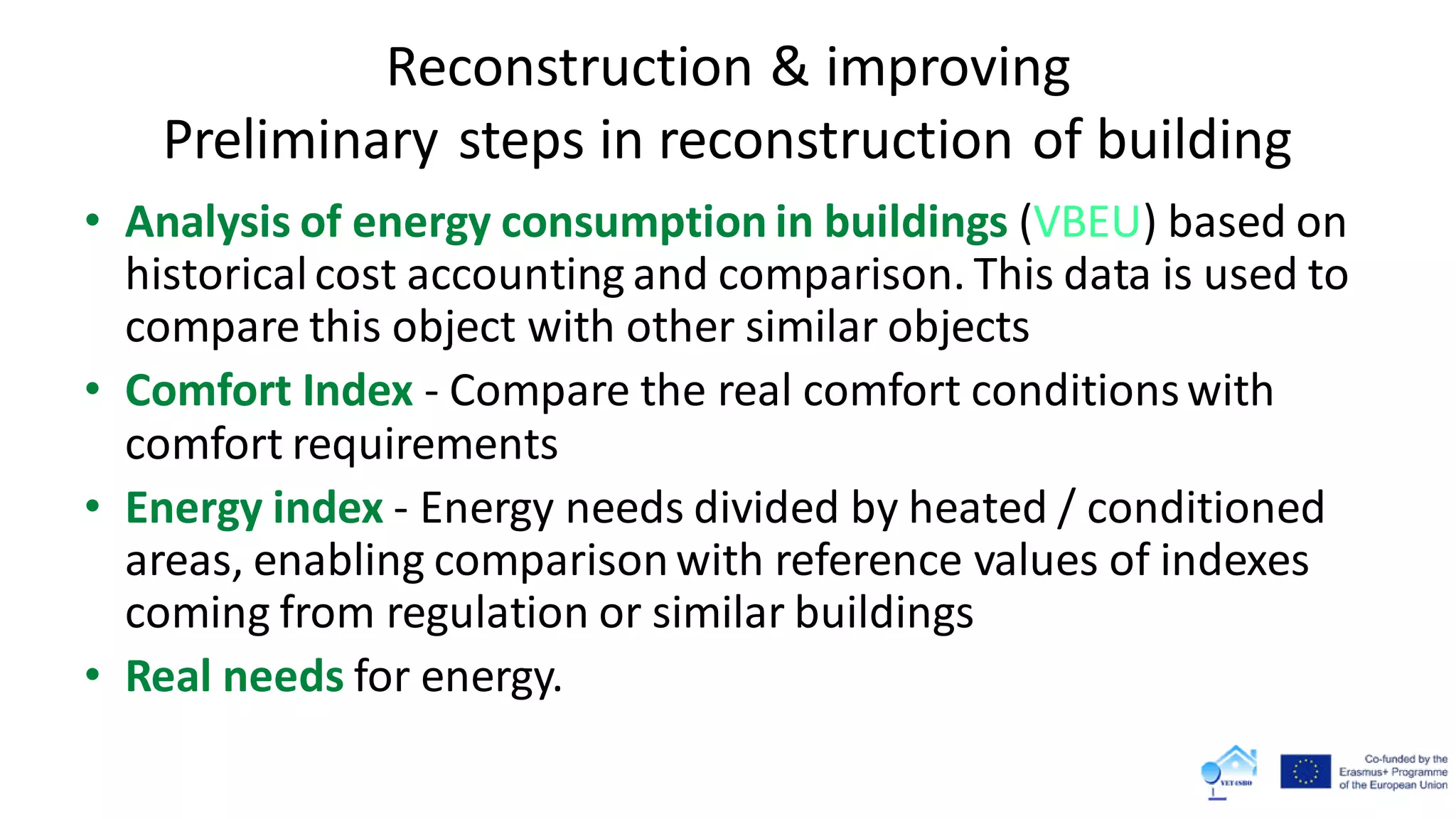 Reconstruction & improving
Preliminary steps in reconstruction of building
• Analysis of energy consumption in buildings (VBEU) based on
historicalcost accounting and comparison. This data is used to
compare this object with other similar objects
• Comfort Index - Compare the real comfort conditionswith
comfort requirements
• Energy index - Energy needs divided by heated / conditioned
areas, enabling comparisonwith reference values ​​of indexes
coming from regulation or similar buildings
• Real needs for energy.
 