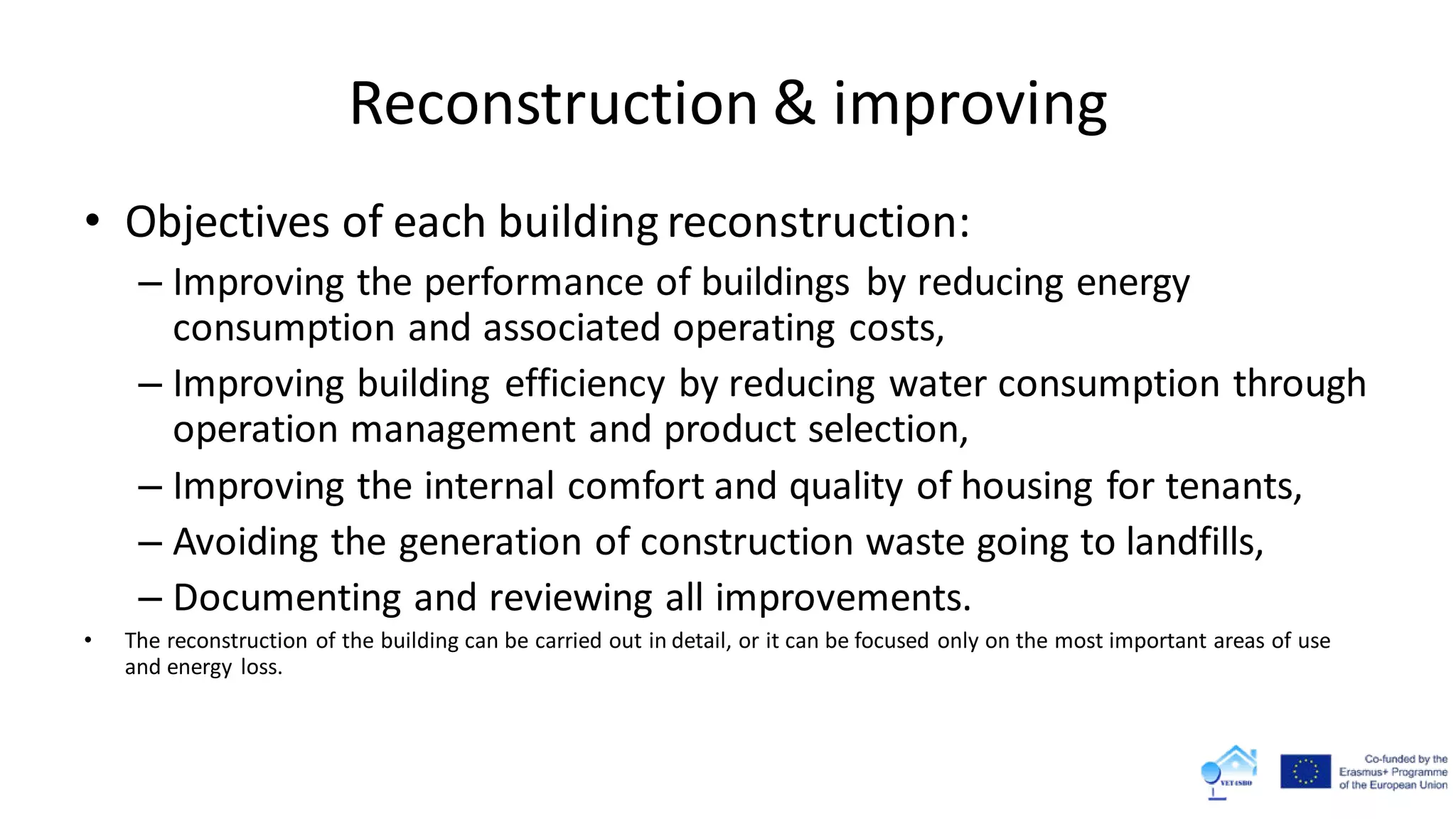 Reconstruction & improving
• Objectives of each building reconstruction:
– Improving the performance of buildings by reducing energy
consumption and associated operating costs,
– Improving building efficiency by reducing water consumption through
operation management and product selection,
– Improving the internal comfort and quality of housing for tenants,
– Avoiding the generation of construction waste going to landfills,
– Documenting and reviewing all improvements.
• The reconstruction of the building can be carried out in detail, or it can be focused only on the most important areas of use
and energy loss.
 
