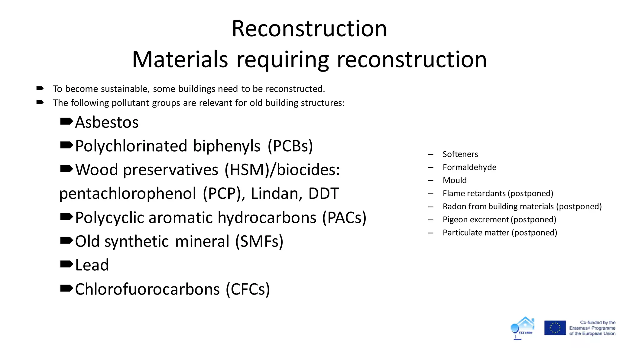 Reconstruction
Materials requiring reconstruction
 To become sustainable, some buildings need to be reconstructed.
 The following pollutant groups are relevant for old building structures:
Asbestos
Polychlorinated biphenyls (PCBs)
Wood preservatives (HSM)/biocides:
pentachlorophenol (PCP), Lindan, DDT
Polycyclic aromatic hydrocarbons (PACs)
Old synthetic mineral (SMFs)
Lead
Chlorofuorocarbons (CFCs)
– Softeners
– Formaldehyde
– Mould
– Flame retardants (postponed)
– Radon frombuilding materials (postponed)
– Pigeon excrement(postponed)
– Particulate matter (postponed)
 