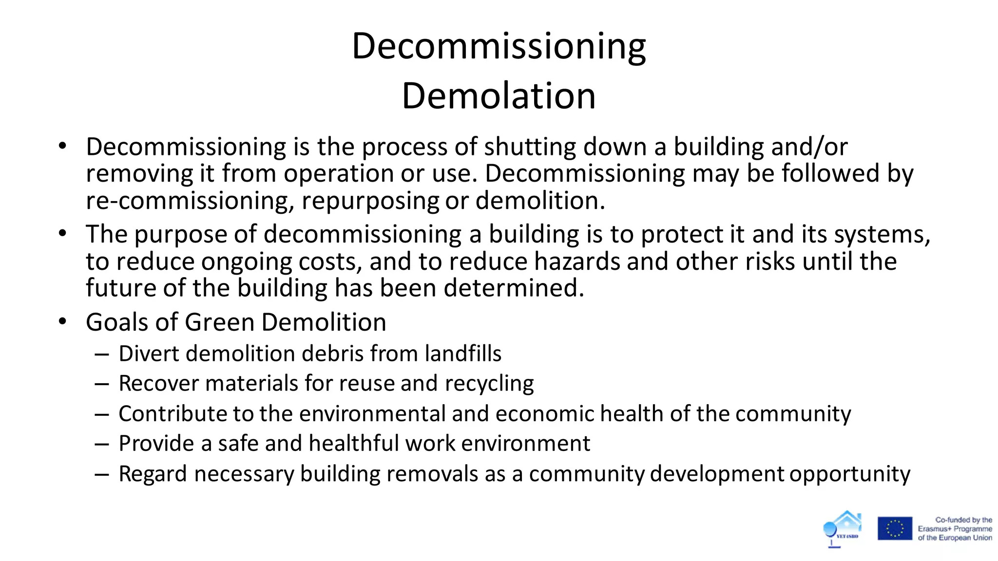Decommissioning
Demolation
• Decommissioning is the process of shutting down a building and/or
removing it from operation or use. Decommissioning may be followed by
re-commissioning, repurposing or demolition.
• The purpose of decommissioning a building is to protect it and its systems,
to reduce ongoing costs, and to reduce hazards and other risks until the
future of the building has been determined.
• Goals of Green Demolition
– Divert demolition debris from landfills
– Recover materials for reuse and recycling
– Contribute to the environmental and economic health of the community
– Provide a safe and healthful work environment
– Regard necessary building removals as a community development opportunity
 