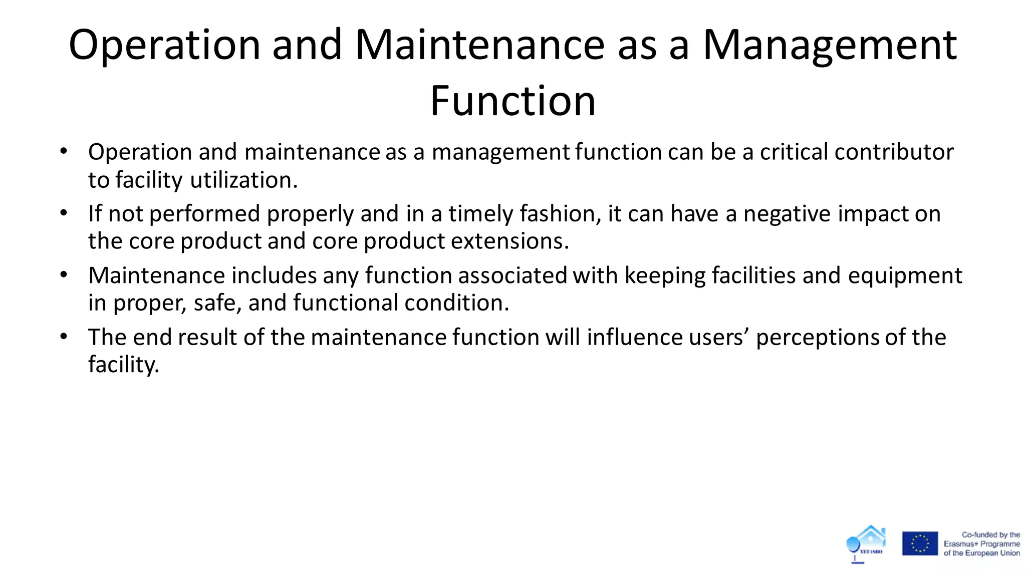 Operation and Maintenance as a Management
Function
• Operation and maintenance as a management function can be a critical contributor
to facility utilization.
• If not performed properly and in a timely fashion, it can have a negative impact on
the core product and core product extensions.
• Maintenance includes any function associated with keeping facilities and equipment
in proper, safe, and functional condition.
• The end result of the maintenance function will influence users’ perceptions of the
facility.
 
