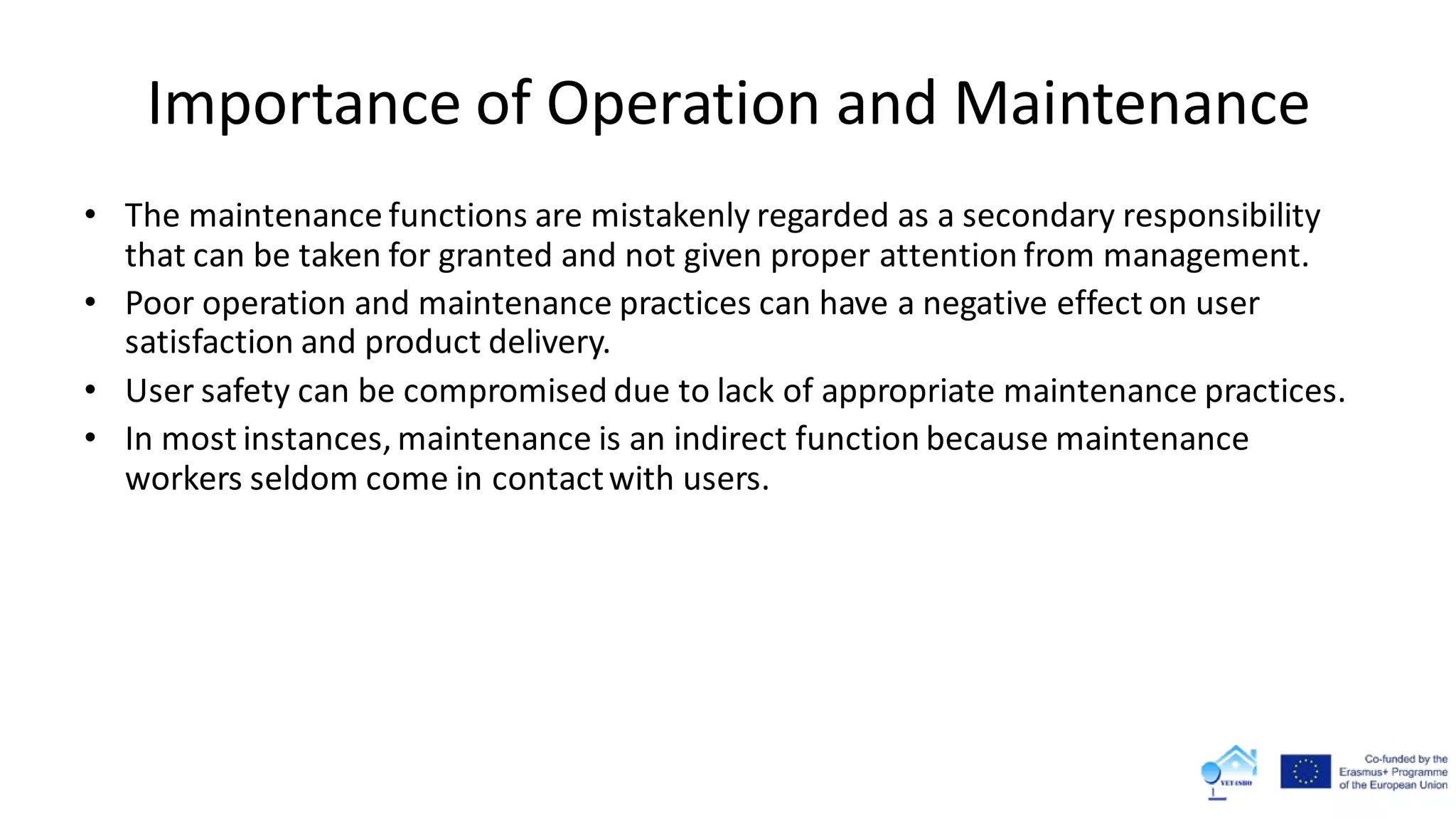 Importance of Operation and Maintenance
• The maintenance functions are mistakenly regarded as a secondary responsibility
that can be taken for granted and not given proper attention from management.
• Poor operation and maintenance practices can have a negative effect on user
satisfaction and product delivery.
• User safety can be compromised due to lack of appropriate maintenance practices.
• In most instances, maintenance is an indirect function because maintenance
workers seldom come in contactwith users.
 