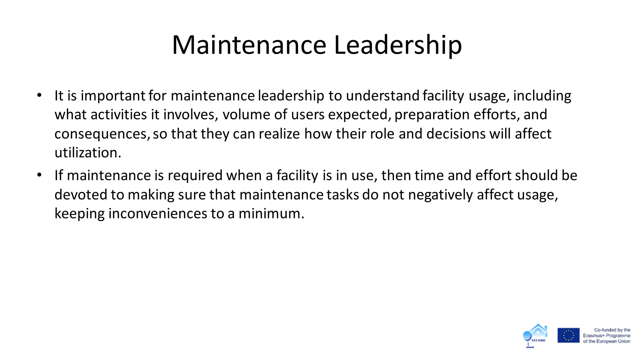 Maintenance Leadership
• It is important for maintenance leadership to understand facility usage, including
what activities it involves, volume of users expected, preparation efforts, and
consequences,so that they can realize how their role and decisions will affect
utilization.
• If maintenance is required when a facility is in use, then time and effort should be
devoted to making sure that maintenance tasks do not negatively affect usage,
keeping inconveniences to a minimum.
 