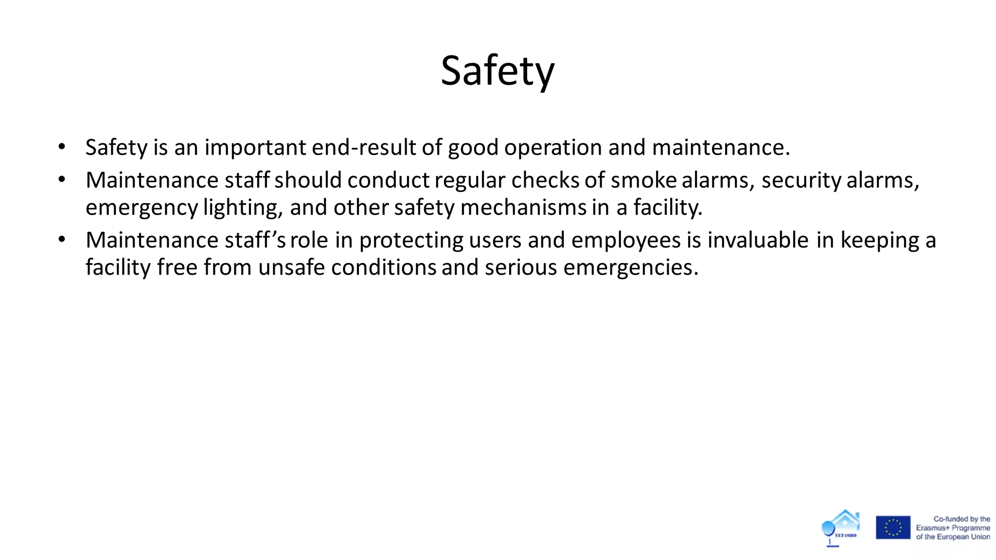 Safety
• Safety is an important end-result of good operation and maintenance.
• Maintenance staff should conduct regular checks of smoke alarms, security alarms,
emergency lighting, and other safety mechanisms in a facility.
• Maintenance staff’srole in protecting users and employees is invaluable in keeping a
facility free from unsafe conditions and serious emergencies.
 