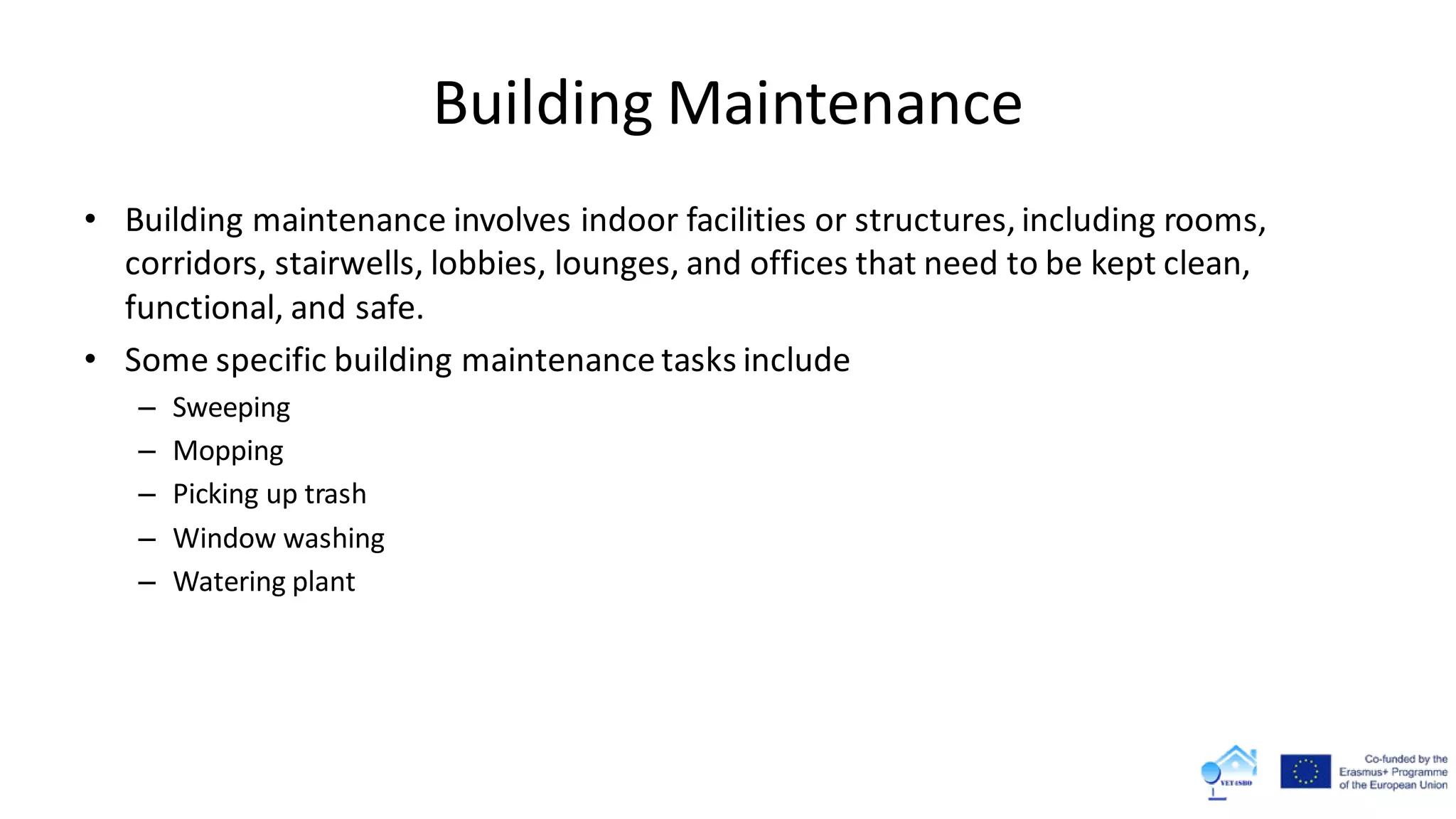 Building Maintenance
• Building maintenance involves indoor facilities or structures, including rooms,
corridors, stairwells, lobbies, lounges, and offices that need to be kept clean,
functional, and safe.
• Some specific building maintenance tasks include
– Sweeping
– Mopping
– Picking up trash
– Window washing
– Watering plant
 