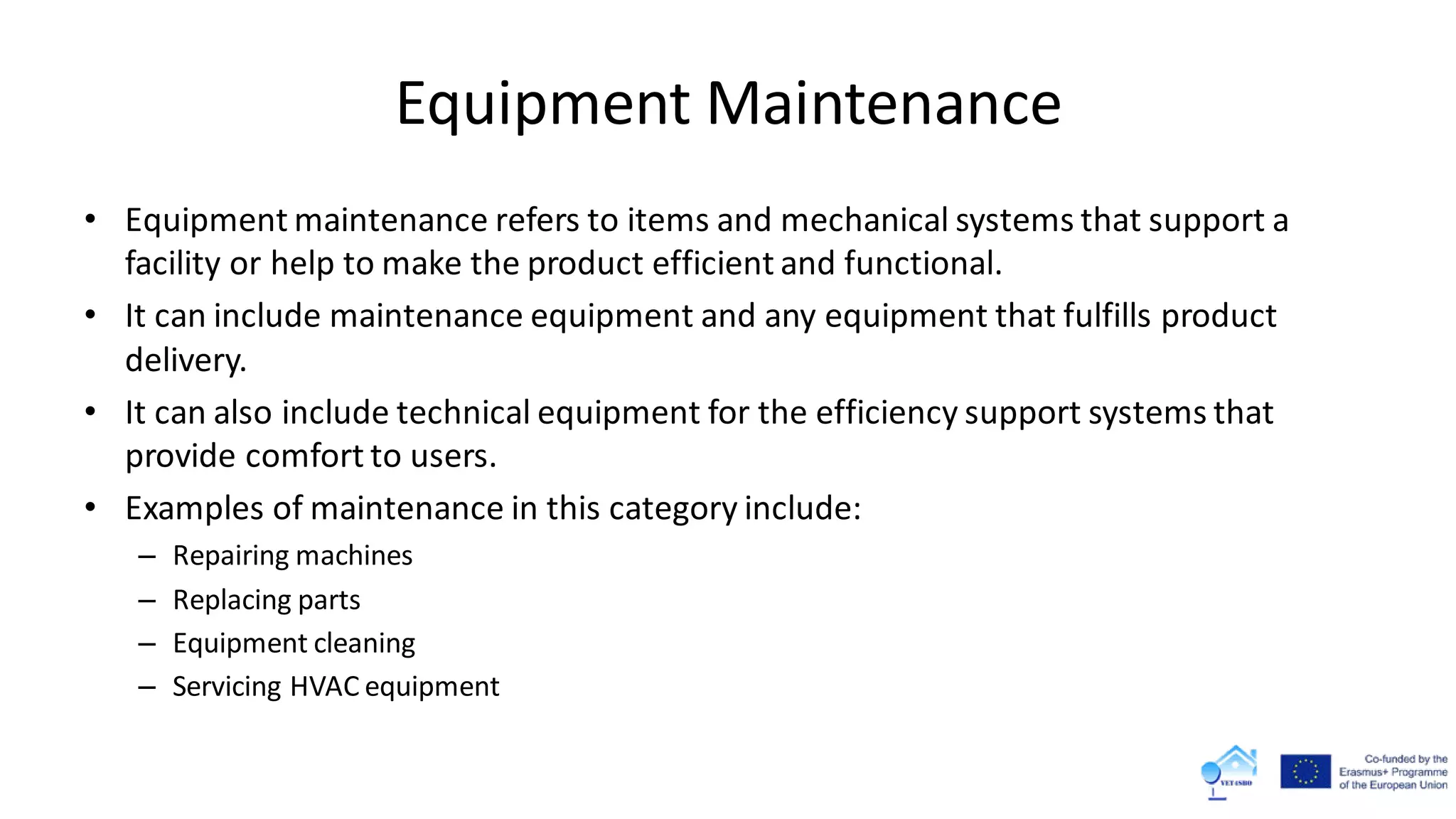 Equipment Maintenance
• Equipment maintenance refers to items and mechanical systems that support a
facility or help to make the product efficient and functional.
• It can include maintenance equipment and any equipment that fulfills product
delivery.
• It can also include technical equipment for the efficiency support systems that
provide comfort to users.
• Examples of maintenance in this category include:
– Repairing machines
– Replacing parts
– Equipment cleaning
– Servicing HVAC equipment
 
