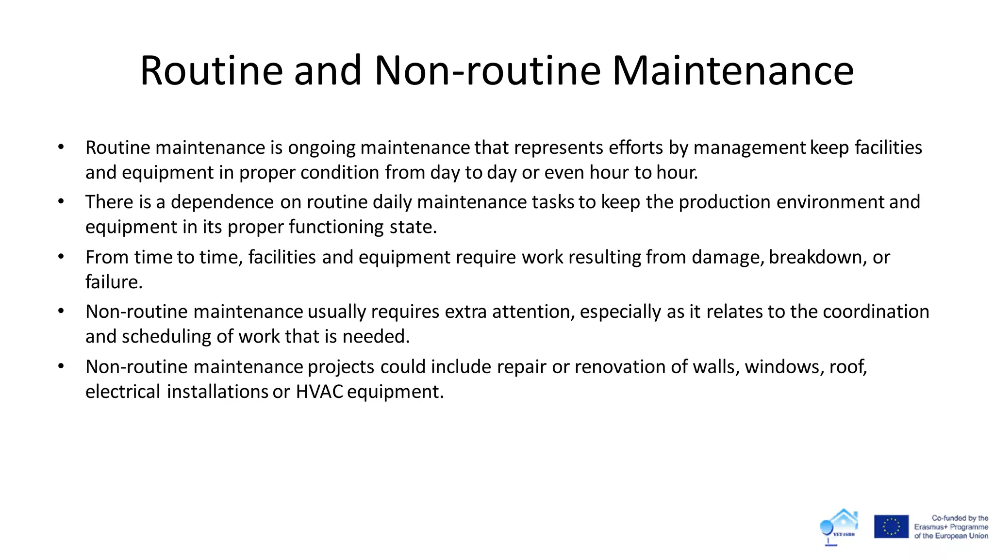 Routine and Non-routine Maintenance
• Routine maintenance is ongoing maintenance that represents efforts by managementkeep facilities
and equipment in proper condition from day to day or even hour to hour.
• There is a dependence on routine daily maintenance tasks to keep the production environment and
equipment in its proper functioning state.
• From time to time, facilities and equipment require work resulting from damage, breakdown, or
failure.
• Non-routine maintenance usually requires extra attention, especially as it relates to the coordination
and scheduling of work that is needed.
• Non-routine maintenance projects could include repair or renovation of walls, windows, roof,
electrical installations or HVAC equipment.
 