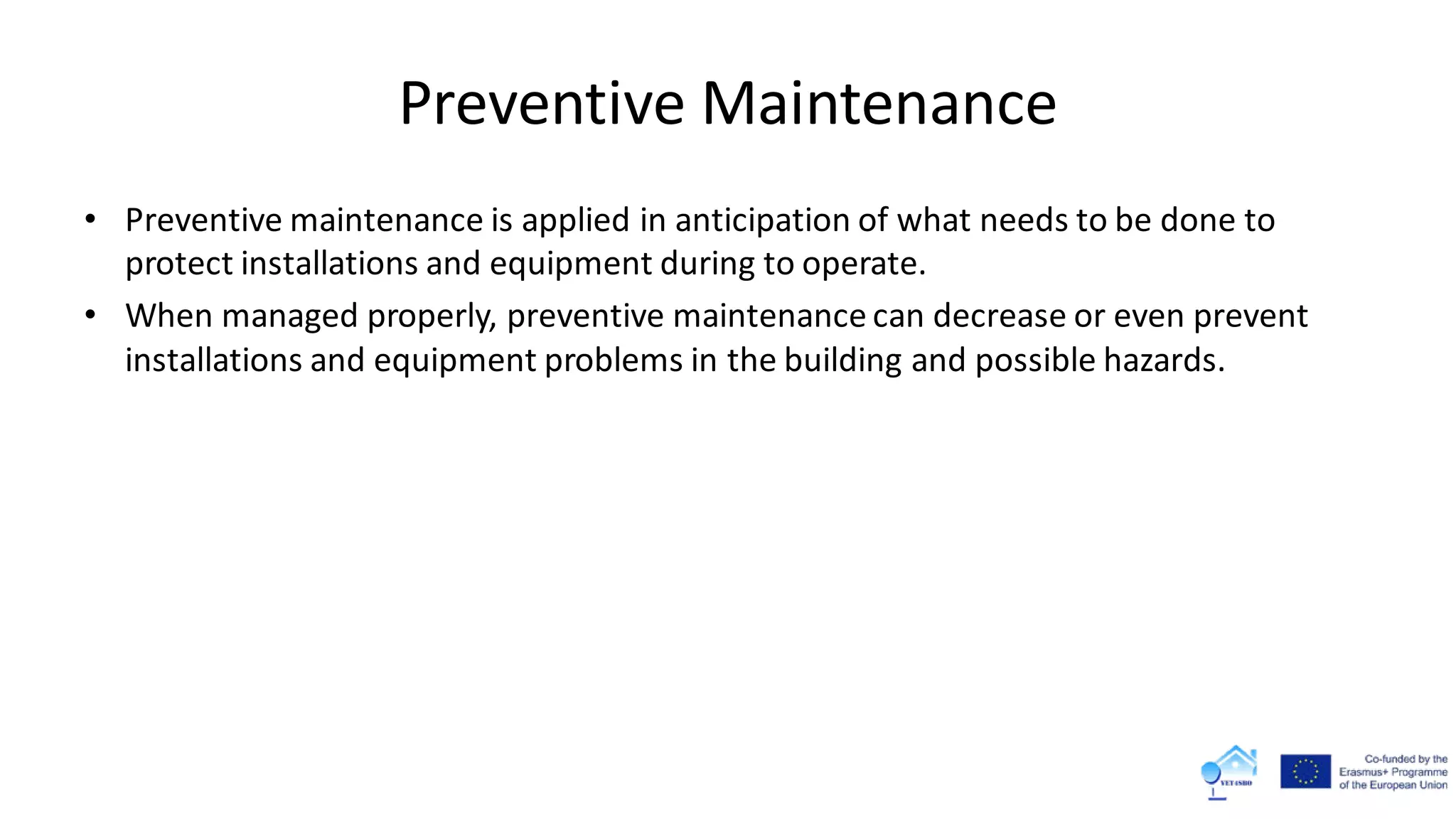 Preventive Maintenance
• Preventive maintenance is applied in anticipation of what needs to be done to
protect installations and equipment during to operate.
• When managed properly, preventive maintenance can decrease or even prevent
installations and equipment problems in the building and possible hazards.
 