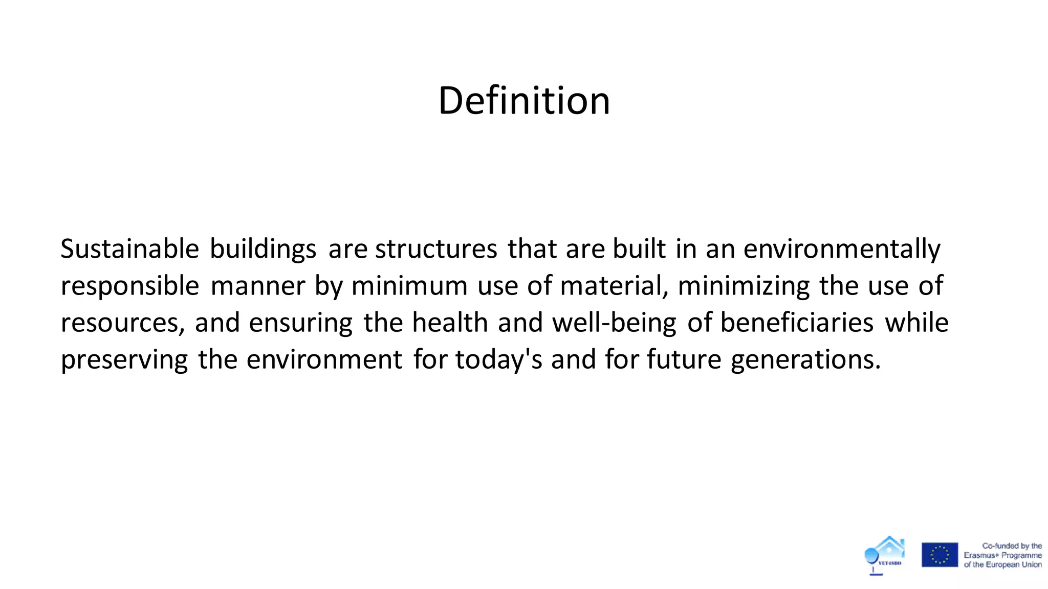 Definition
Sustainable buildings are structures that are built in an environmentally
responsible manner by minimum use of material, minimizing the use of
resources, and ensuring the health and well-being of beneficiaries while
preserving the environment for today's and for future generations.
 