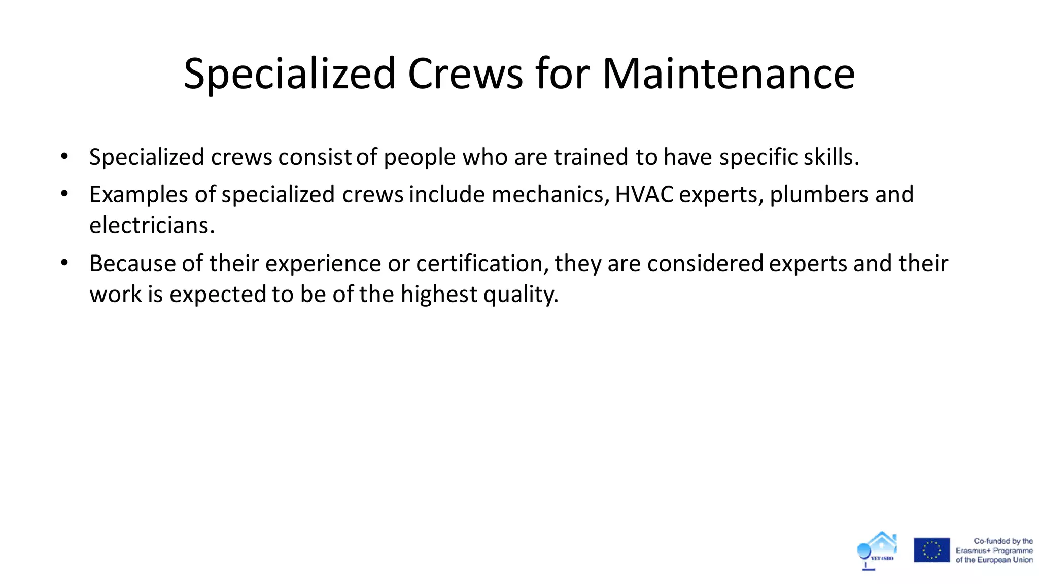 Specialized Crews for Maintenance
• Specialized crews consistof people who are trained to have specific skills.
• Examples of specialized crews include mechanics, HVAC experts, plumbers and
electricians.
• Because of their experience or certification, they are considered experts and their
work is expected to be of the highest quality.
 