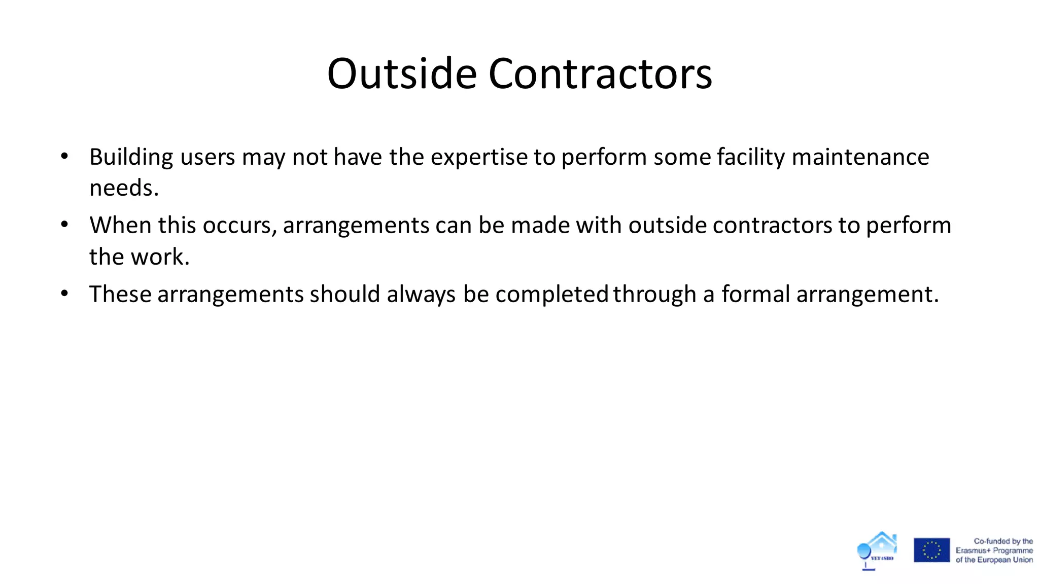 Outside Contractors
• Building users may not have the expertise to perform some facility maintenance
needs.
• When this occurs, arrangements can be made with outside contractors to perform
the work.
• These arrangements should always be completedthrough a formal arrangement.
 