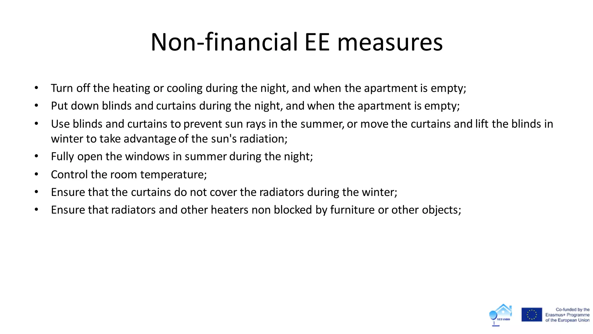 Non-financial EE measures
• Turn off the heating or cooling during the night, and when the apartment is empty;
• Put down blinds and curtains during the night, and when the apartment is empty;
• Use blinds and curtains to prevent sun rays in the summer, or move the curtains and lift the blinds in
winter to take advantageof the sun's radiation;
• Fully open the windows in summer during the night;
• Control the room temperature;
• Ensure that the curtains do not cover the radiators during the winter;
• Ensure that radiators and other heaters non blocked by furniture or other objects;
 