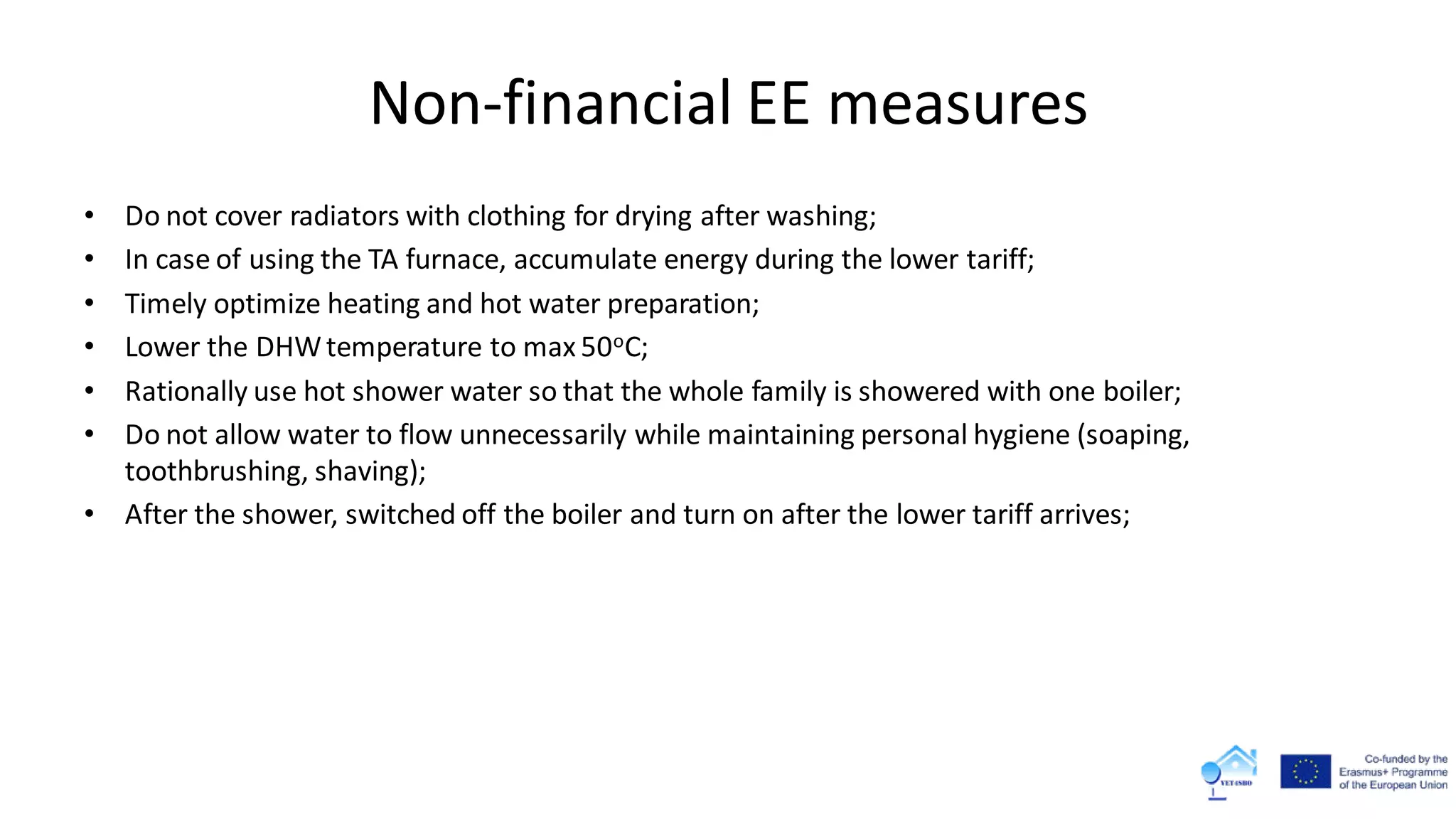 Non-financial EE measures
• Do not cover radiators with clothing for drying after washing;
• In case of using the TA furnace, accumulate energy during the lower tariff;
• Timely optimize heating and hot water preparation;
• Lower the DHWtemperature to max 50oC;
• Rationally use hot shower water so that the whole family is showered with one boiler;
• Do not allow water to flow unnecessarily while maintaining personal hygiene (soaping,
toothbrushing, shaving);
• After the shower, switched off the boiler and turn on after the lower tariff arrives;
 