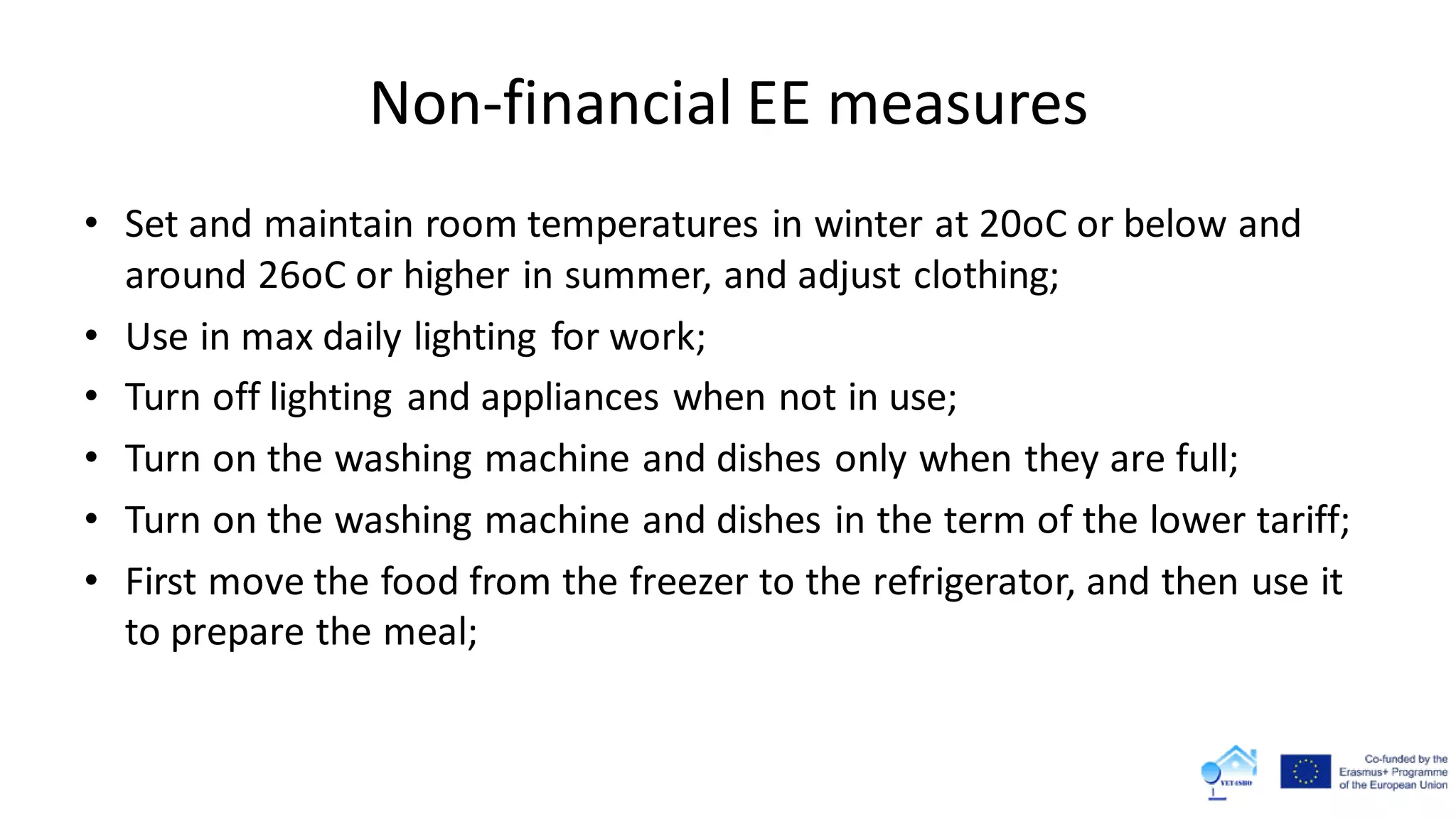 Non-financial EE measures
• Set and maintain room temperatures in winter at 20oC or below and
around 26oC or higher in summer, and adjust clothing;
• Use in max daily lighting for work;
• Turn off lighting and appliances when not in use;
• Turn on the washing machine and dishes only when they are full;
• Turn on the washing machine and dishes in the term of the lower tariff;
• First move the food from the freezer to the refrigerator, and then use it
to prepare the meal;
 