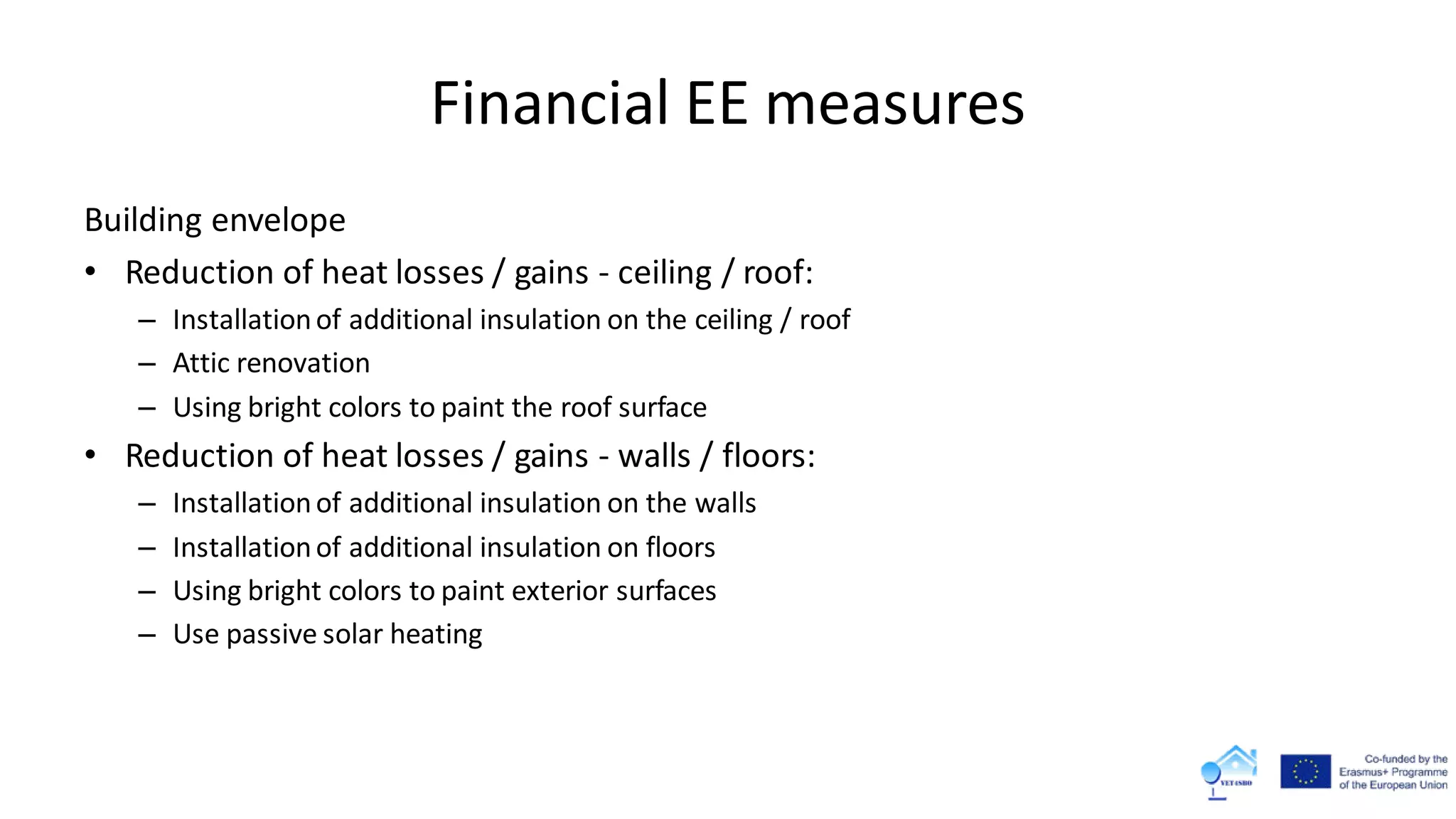 Financial EE measures
Building envelope
• Reduction of heat losses / gains - ceiling / roof:
– Installationof additional insulation on the ceiling / roof
– Attic renovation
– Using bright colors to paint the roof surface
• Reduction of heat losses / gains - walls / floors:
– Installationof additional insulation on the walls
– Installationof additional insulation on floors
– Using bright colors to paint exterior surfaces
– Use passive solar heating
 