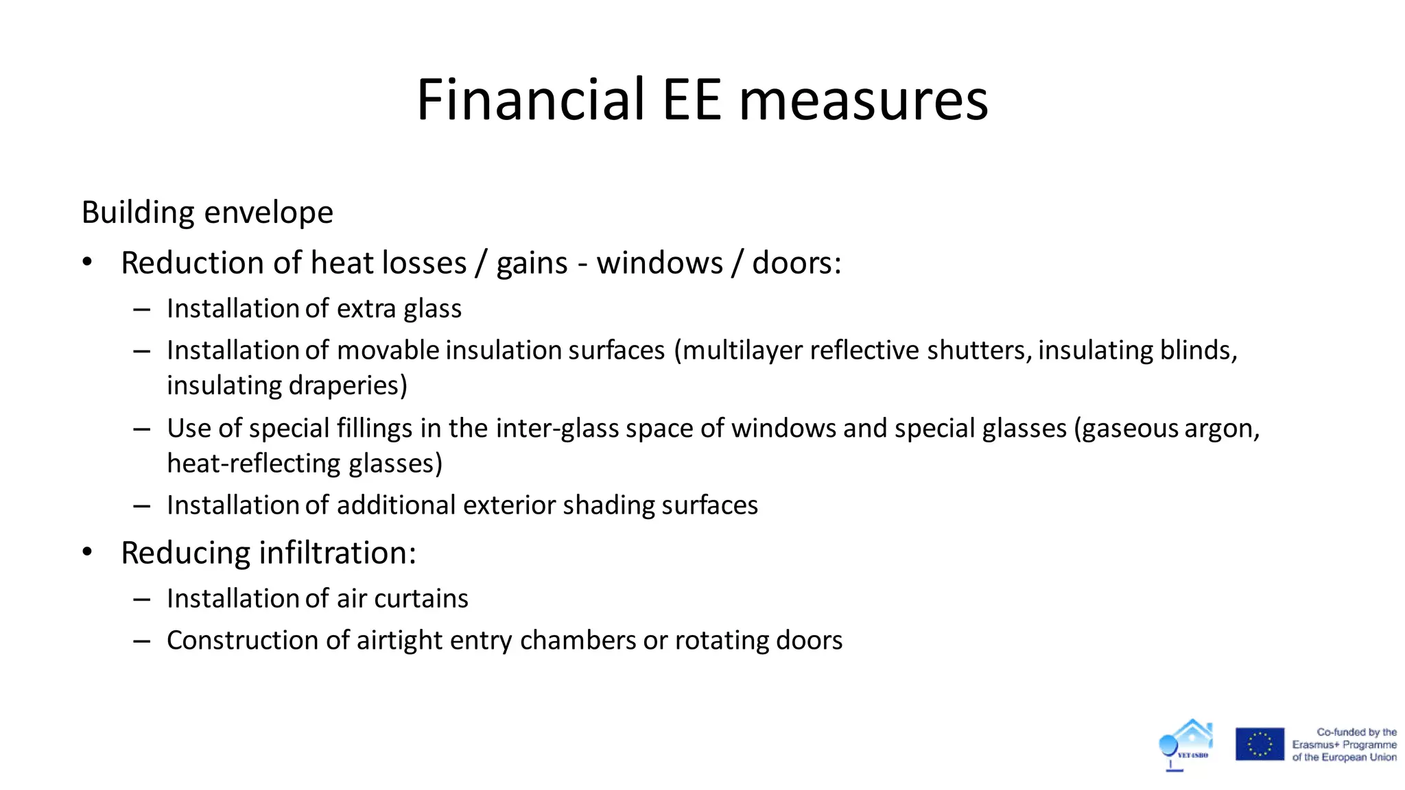 Financial EE measures
Building envelope
• Reduction of heat losses / gains - windows / doors:
– Installationof extra glass
– Installationof movable insulation surfaces (multilayer reflective shutters, insulating blinds,
insulating draperies)
– Use of special fillings in the inter-glass space of windows and special glasses (gaseous argon,
heat-reflecting glasses)
– Installationof additional exterior shading surfaces
• Reducing infiltration:
– Installationof air curtains
– Construction of airtight entry chambers or rotating doors
 