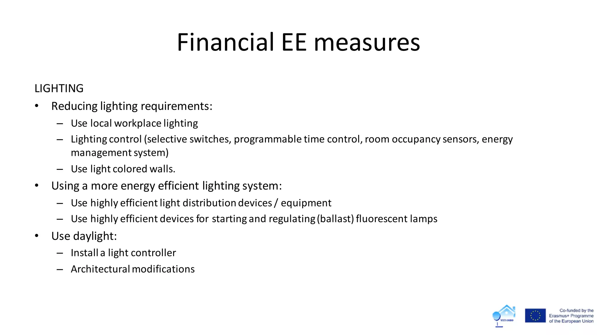 Financial EE measures
LIGHTING
• Reducing lighting requirements:
– Use local workplace lighting
– Lighting control (selective switches, programmable time control, room occupancy sensors, energy
management system)
– Use light colored walls.
• Using a more energy efficient lighting system:
– Use highly efficient light distributiondevices / equipment
– Use highly efficient devices for starting and regulating(ballast) fluorescent lamps
• Use daylight:
– Installa light controller
– Architecturalmodifications
 