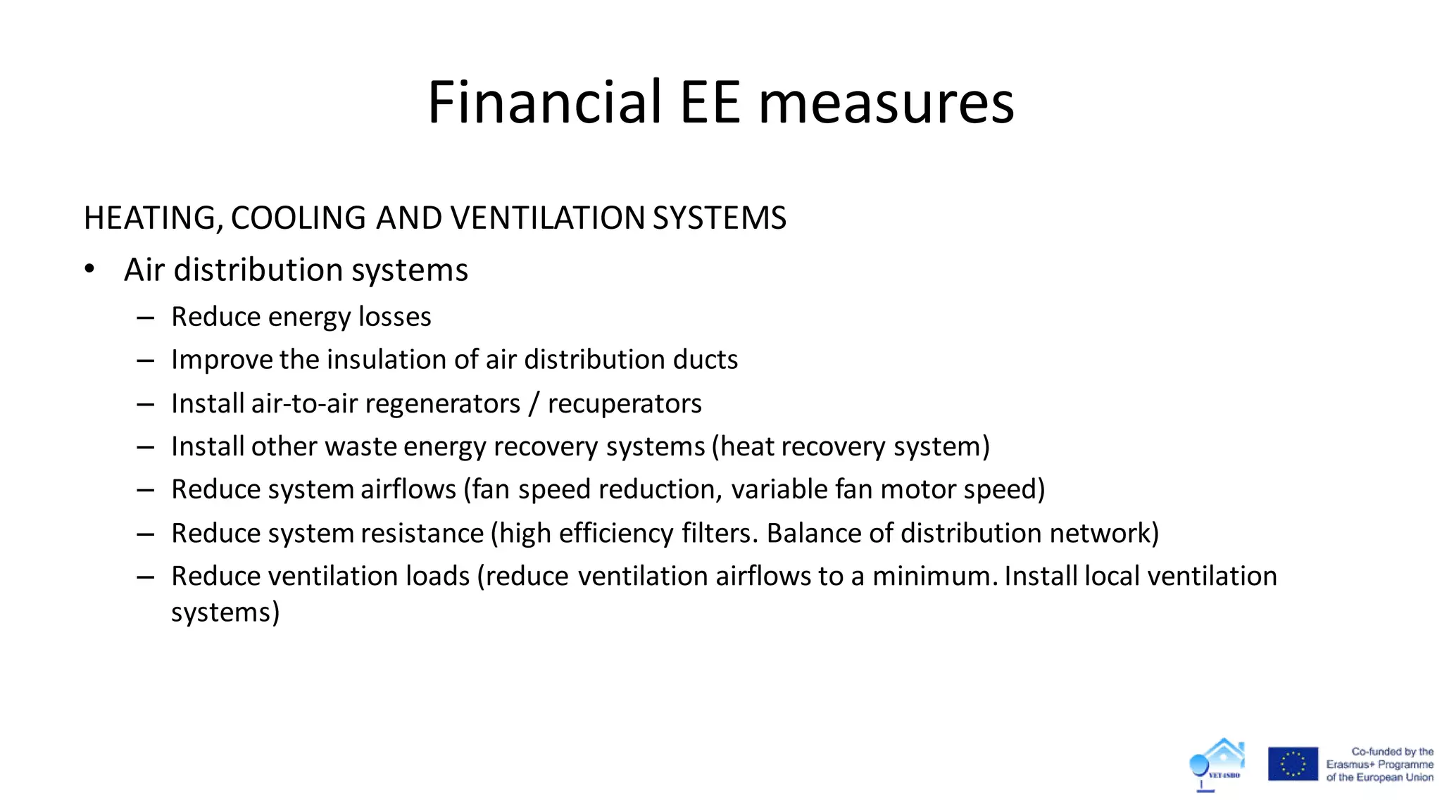 Financial EE measures
HEATING, COOLING AND VENTILATION SYSTEMS
• Air distribution systems
– Reduce energy losses
– Improve the insulation of air distribution ducts
– Install air-to-air regenerators / recuperators
– Install other waste energy recovery systems (heat recovery system)
– Reduce system airflows (fan speed reduction, variable fan motor speed)
– Reduce system resistance (high efficiency filters. Balance of distribution network)
– Reduce ventilation loads (reduce ventilation airflows to a minimum. Install local ventilation
systems)
 