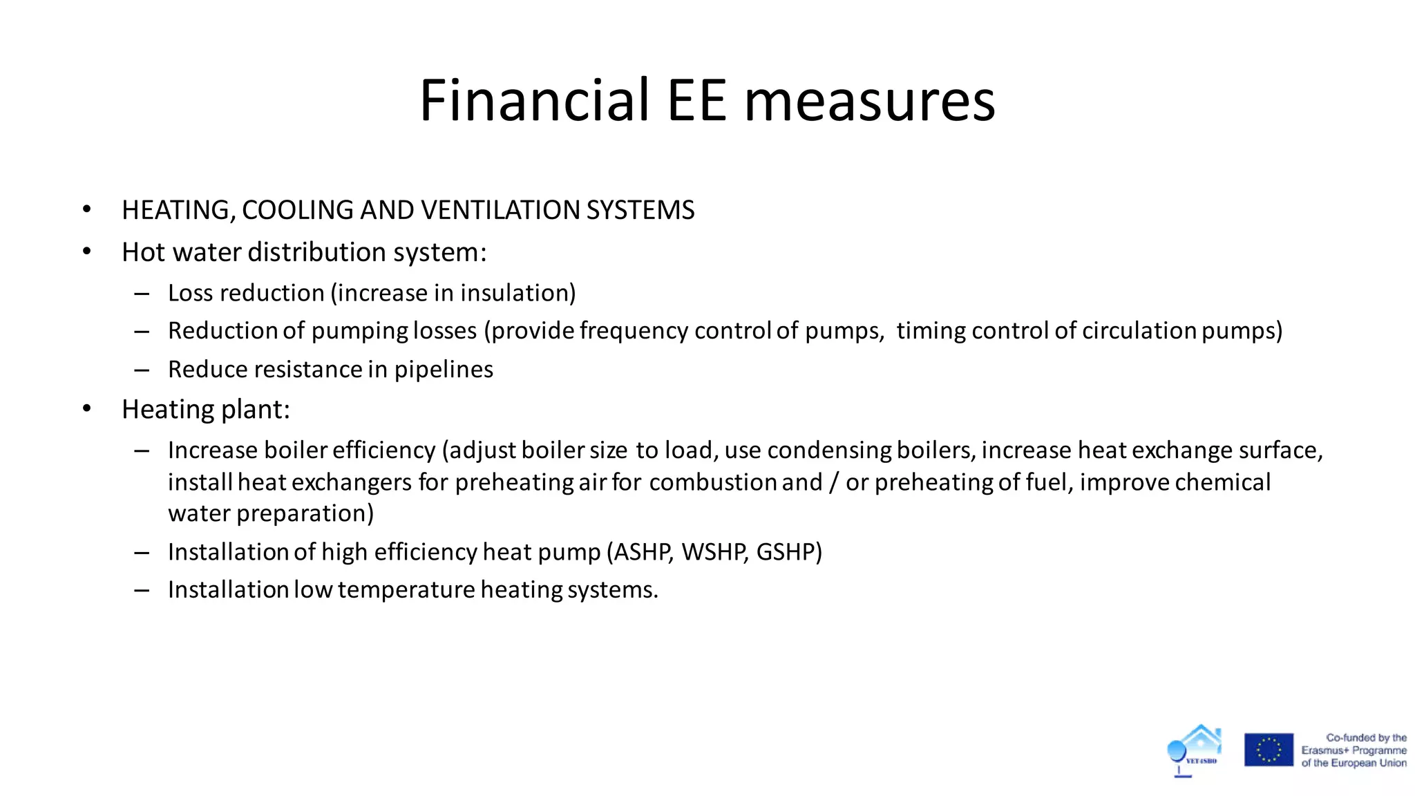 Financial EE measures
• HEATING, COOLING AND VENTILATION SYSTEMS
• Hot water distribution system:
– Loss reduction (increase in insulation)
– Reductionof pumping losses (provide frequency controlof pumps, timing control of circulationpumps)
– Reduce resistance in pipelines
• Heating plant:
– Increase boiler efficiency (adjust boiler size to load, use condensing boilers, increase heat exchange surface,
installheat exchangers for preheating airfor combustionand / or preheating of fuel, improve chemical
water preparation)
– Installationof high efficiency heat pump (ASHP, WSHP, GSHP)
– Installationlow temperature heating systems.
 