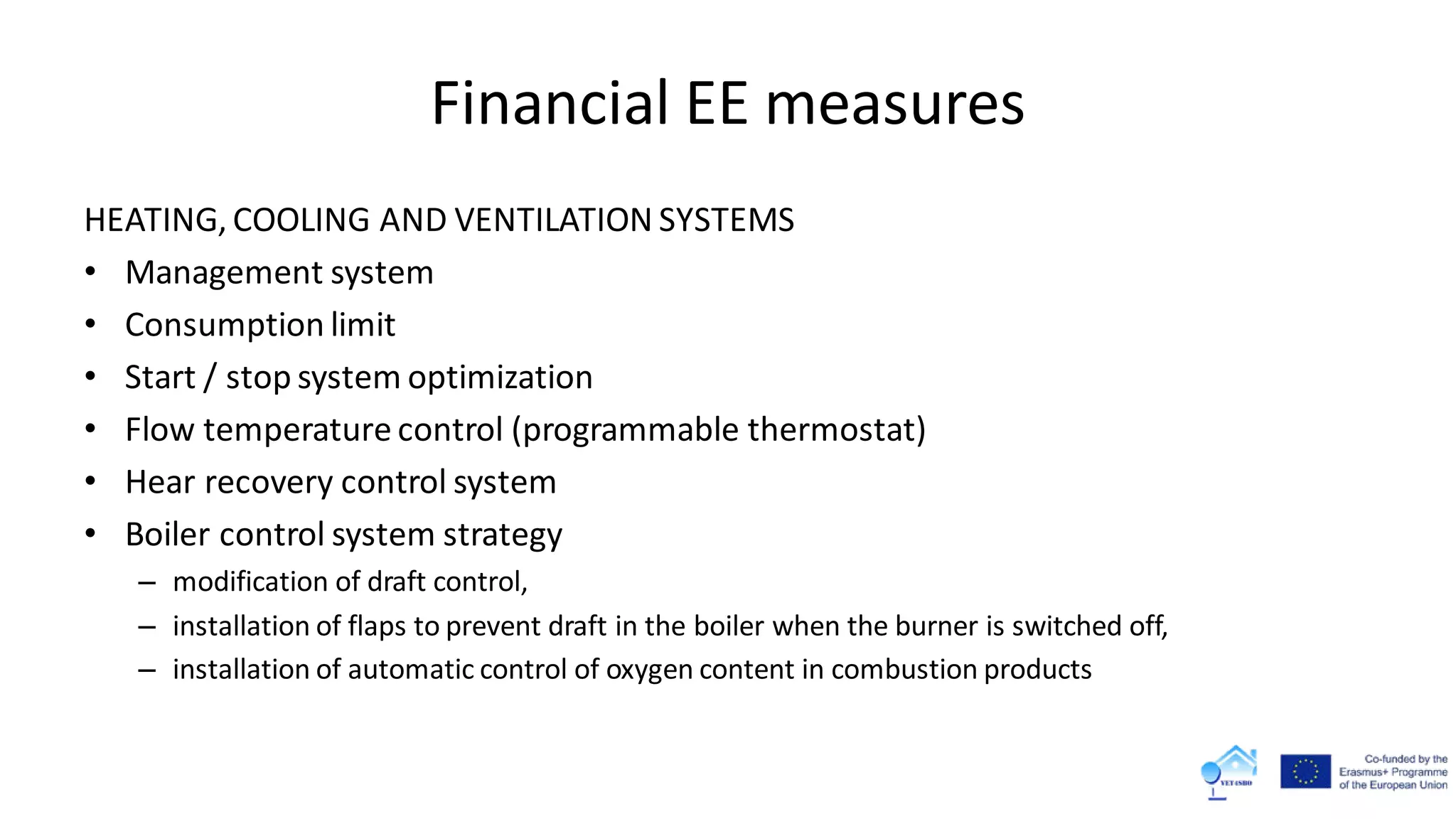 Financial EE measures
HEATING, COOLING AND VENTILATION SYSTEMS
• Management system
• Consumption limit
• Start / stop system optimization
• Flow temperature control (programmable thermostat)
• Hear recovery control system
• Boiler control system strategy
– modification of draft control,
– installation of flaps to prevent draft in the boiler when the burner is switched off,
– installation of automatic control of oxygen content in combustion products
 