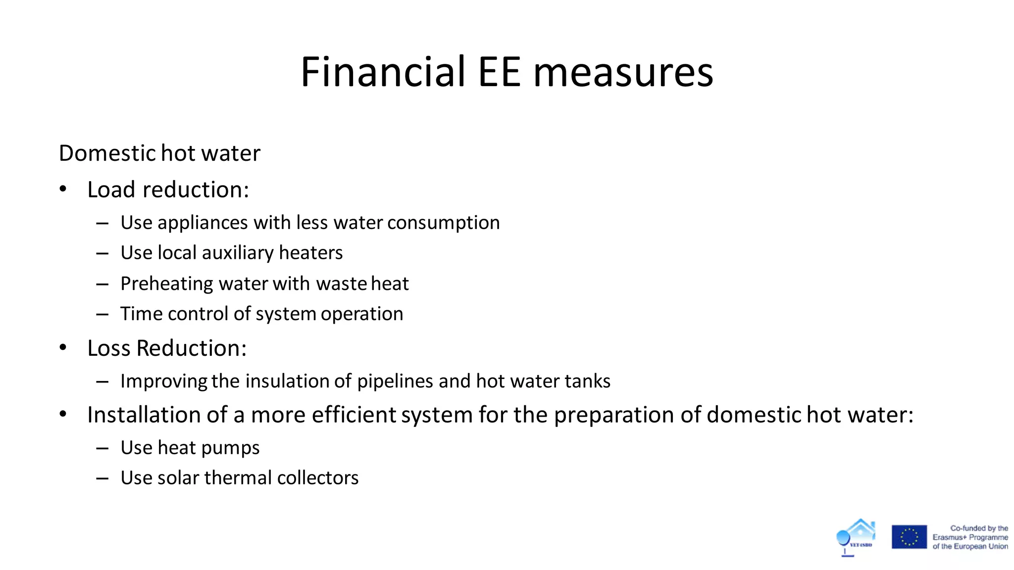 Financial EE measures
Domestic hot water
• Load reduction:
– Use appliances with less water consumption
– Use local auxiliary heaters
– Preheating water with wasteheat
– Time control of system operation
• Loss Reduction:
– Improving the insulation of pipelines and hot water tanks
• Installation of a more efficient system for the preparation of domestic hot water:
– Use heat pumps
– Use solar thermal collectors
 