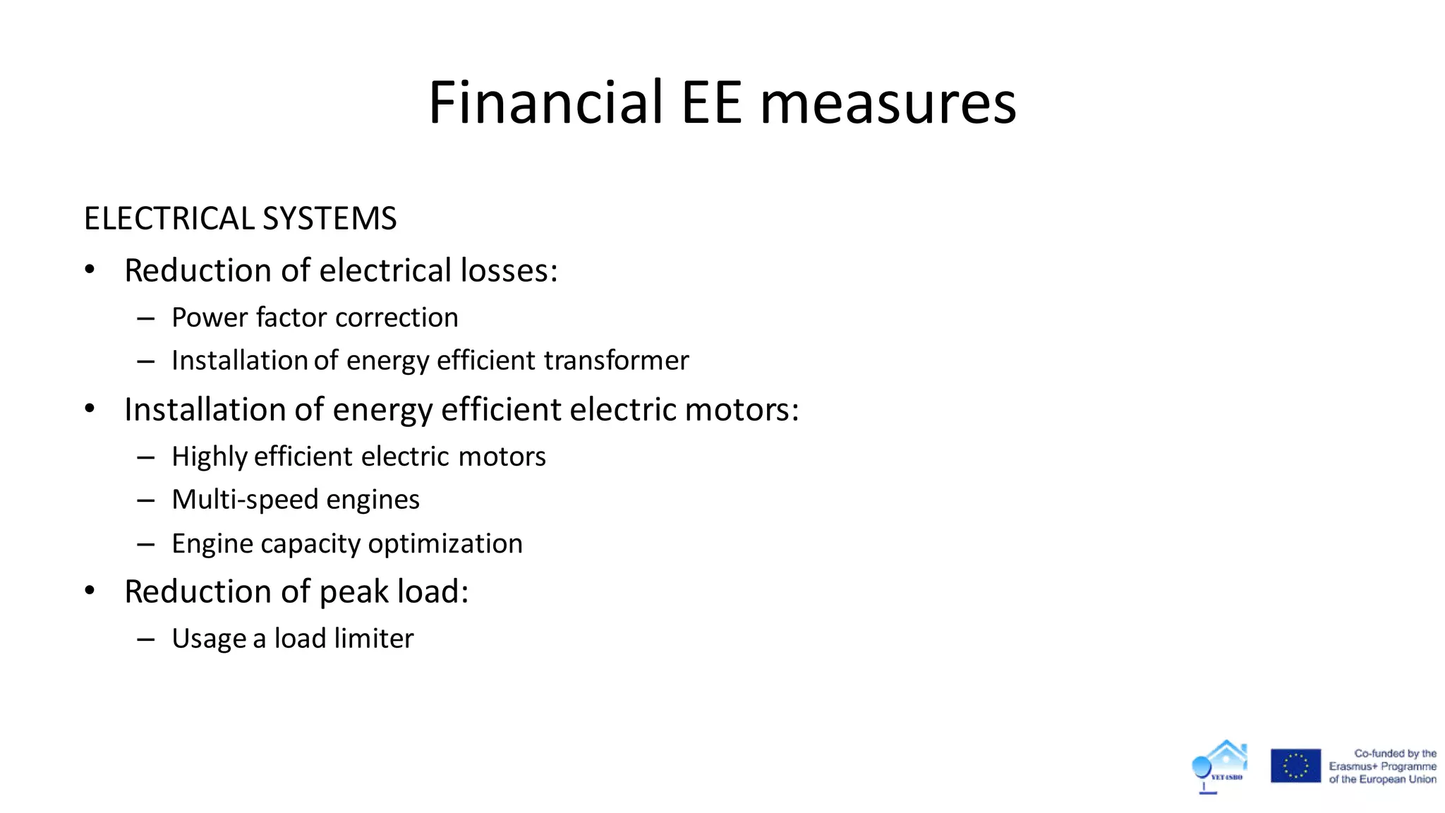 Financial EE measures
ELECTRICAL SYSTEMS
• Reduction of electrical losses:
– Power factor correction
– Installationof energy efficient transformer
• Installation of energy efficient electric motors:
– Highly efficient electric motors
– Multi-speed engines
– Engine capacity optimization
• Reduction of peak load:
– Usage a load limiter
 
