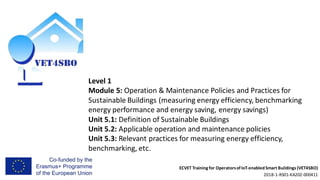 ECVET Training for Operatorsof IoT-enabledSmart Buildings (VET4SBO)
2018-1-RS01-KA202-000411
Level 1
Module 5: Operation & Maintenance Policies and Practices for
Sustainable Buildings (measuring energy efficiency, benchmarking
energy performance and energy saving, energy savings)
Unit 5.1: Definition of Sustainable Buildings
Unit 5.2: Applicable operation and maintenance policies
Unit 5.3: Relevant practices for measuring energy efficiency,
benchmarking, etc.
 