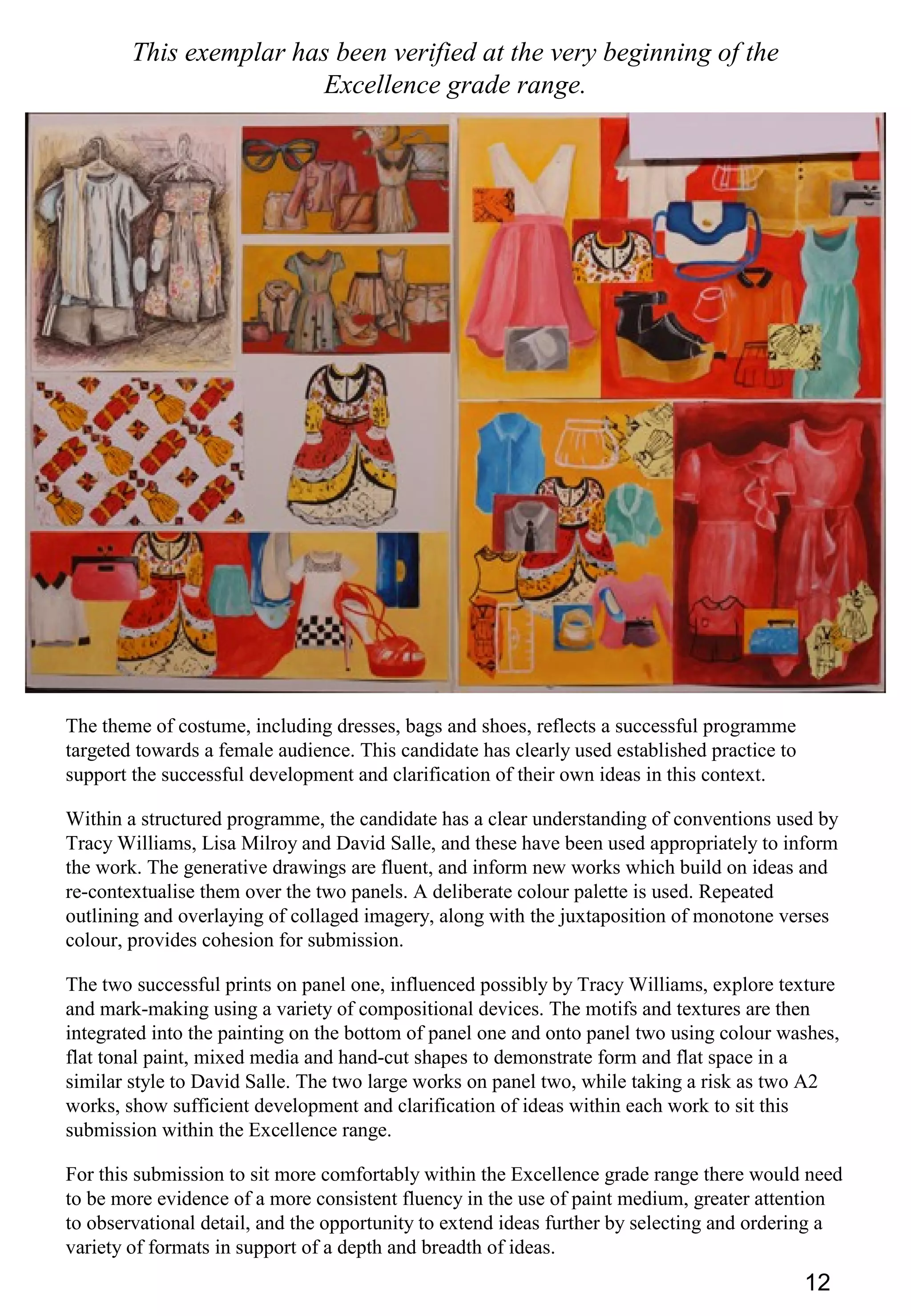 12
This exemplar has been verified at the very beginning of the
Excellence grade range.
The theme of costume, including dresses, bags and shoes, reflects a successful programme
targeted towards a female audience. This candidate has clearly used established practice to
support the successful development and clarification of their own ideas in this context.
Within a structured programme, the candidate has a clear understanding of conventions used by
Tracy Williams, Lisa Milroy and David Salle, and these have been used appropriately to inform
the work. The generative drawings are fluent, and inform new works which build on ideas and
re-contextualise them over the two panels. A deliberate colour palette is used. Repeated
outlining and overlaying of collaged imagery, along with the juxtaposition of monotone verses
colour, provides cohesion for submission.
The two successful prints on panel one, influenced possibly by Tracy Williams, explore texture
and mark-making using a variety of compositional devices. The motifs and textures are then
integrated into the painting on the bottom of panel one and onto panel two using colour washes,
flat tonal paint, mixed media and hand-cut shapes to demonstrate form and flat space in a
similar style to David Salle. The two large works on panel two, while taking a risk as two A2
works, show sufficient development and clarification of ideas within each work to sit this
submission within the Excellence range.
For this submission to sit more comfortably within the Excellence grade range there would need
to be more evidence of a more consistent fluency in the use of paint medium, greater attention
to observational detail, and the opportunity to extend ideas further by selecting and ordering a
variety of formats in support of a depth and breadth of ideas.
 