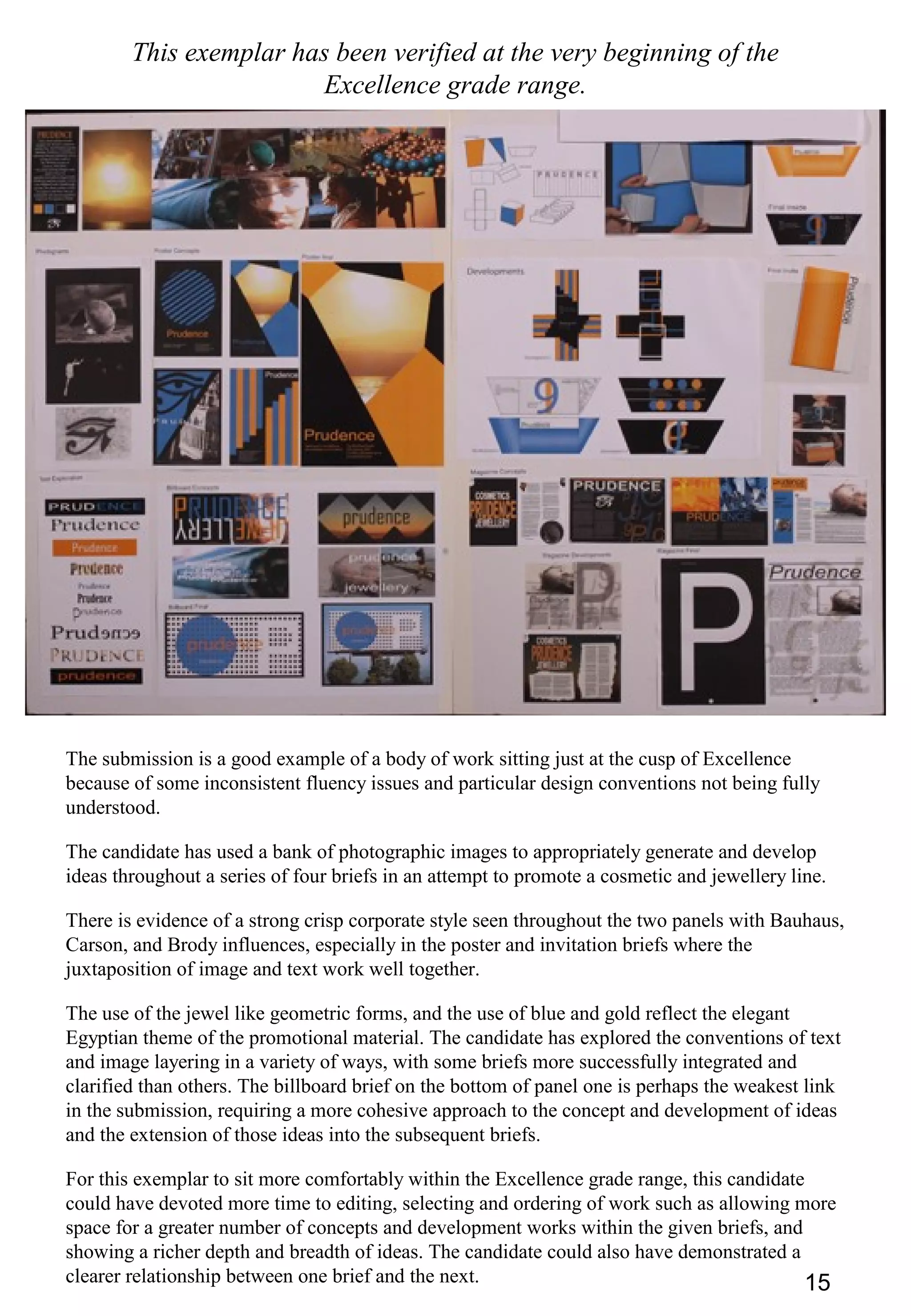 15
This exemplar has been verified at the very beginning of the
Excellence grade range.
The submission is a good example of a body of work sitting just at the cusp of Excellence
because of some inconsistent fluency issues and particular design conventions not being fully
understood.
The candidate has used a bank of photographic images to appropriately generate and develop
ideas throughout a series of four briefs in an attempt to promote a cosmetic and jewellery line.
There is evidence of a strong crisp corporate style seen throughout the two panels with Bauhaus,
Carson, and Brody influences, especially in the poster and invitation briefs where the
juxtaposition of image and text work well together.
The use of the jewel like geometric forms, and the use of blue and gold reflect the elegant
Egyptian theme of the promotional material. The candidate has explored the conventions of text
and image layering in a variety of ways, with some briefs more successfully integrated and
clarified than others. The billboard brief on the bottom of panel one is perhaps the weakest link
in the submission, requiring a more cohesive approach to the concept and development of ideas
and the extension of those ideas into the subsequent briefs.
For this exemplar to sit more comfortably within the Excellence grade range, this candidate
could have devoted more time to editing, selecting and ordering of work such as allowing more
space for a greater number of concepts and development works within the given briefs, and
showing a richer depth and breadth of ideas. The candidate could also have demonstrated a
clearer relationship between one brief and the next.
 