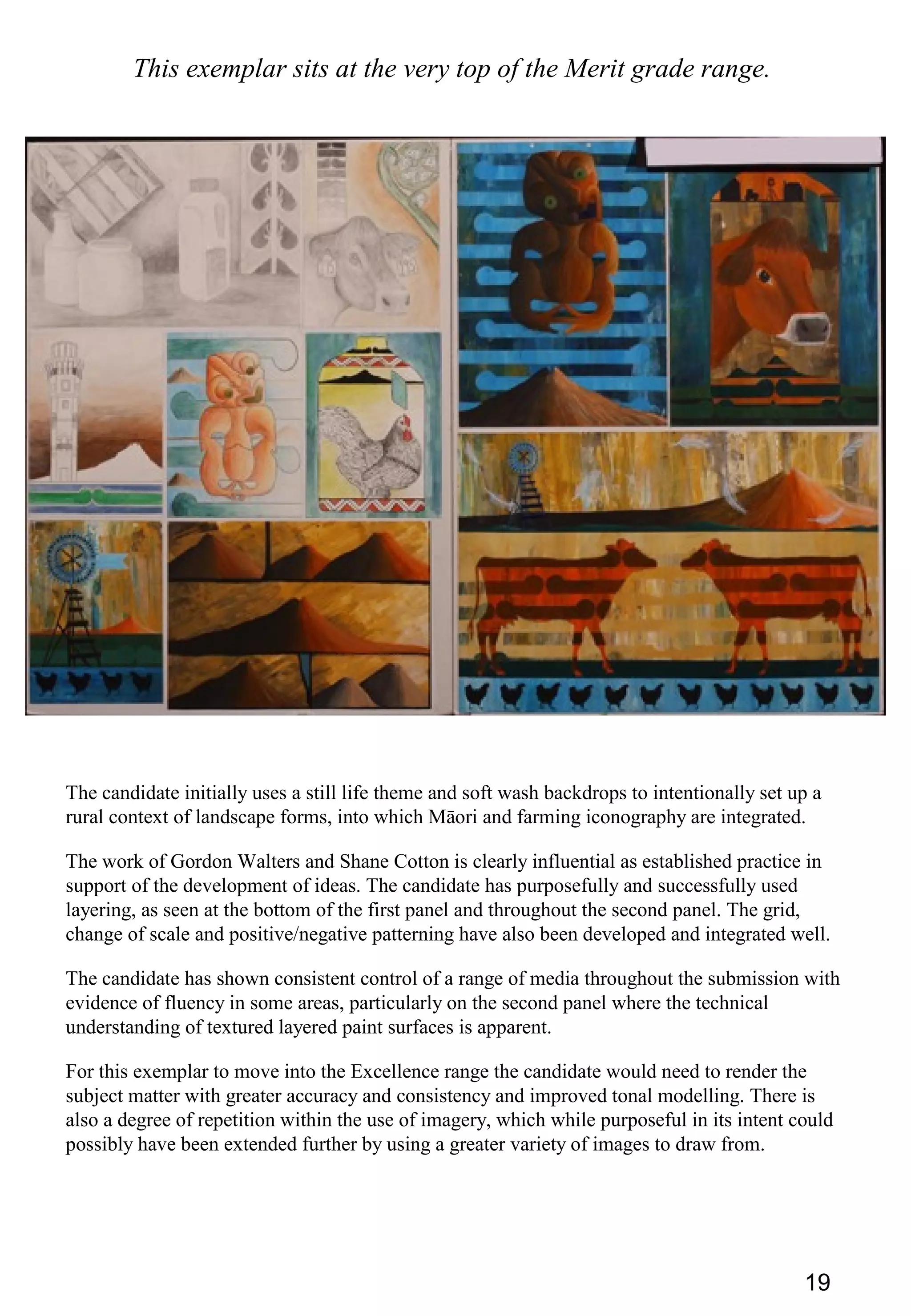 19
This exemplar sits at the very top of the Merit grade range.
The candidate initially uses a still life theme and soft wash backdrops to intentionally set up a
rural context of landscape forms, into which Māori and farming iconography are integrated.
The work of Gordon Walters and Shane Cotton is clearly influential as established practice in
support of the development of ideas. The candidate has purposefully and successfully used
layering, as seen at the bottom of the first panel and throughout the second panel. The grid,
change of scale and positive/negative patterning have also been developed and integrated well.
The candidate has shown consistent control of a range of media throughout the submission with
evidence of fluency in some areas, particularly on the second panel where the technical
understanding of textured layered paint surfaces is apparent.
For this exemplar to move into the Excellence range the candidate would need to render the
subject matter with greater accuracy and consistency and improved tonal modelling. There is
also a degree of repetition within the use of imagery, which while purposeful in its intent could
possibly have been extended further by using a greater variety of images to draw from.
 