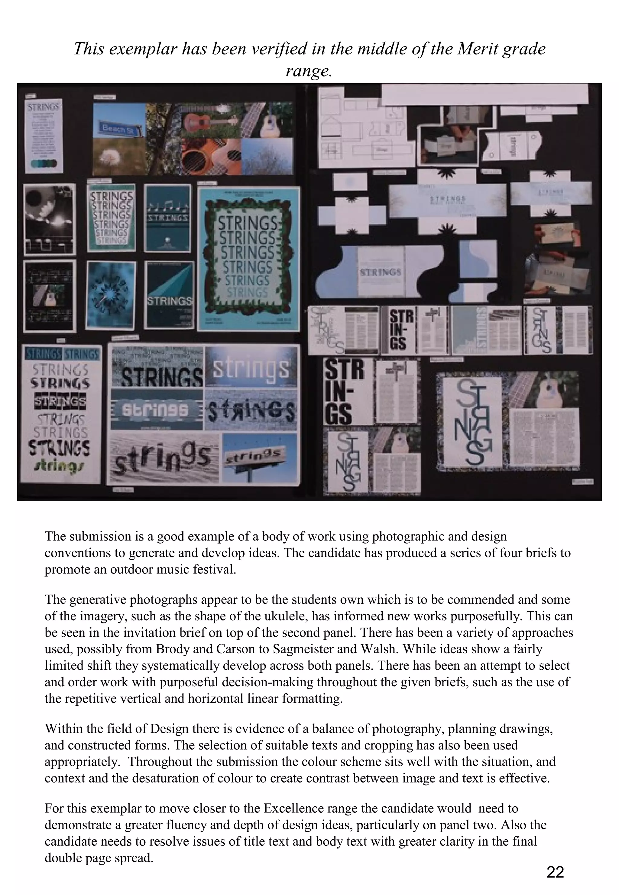 22
This exemplar has been verified in the middle of the Merit grade
range.
The submission is a good example of a body of work using photographic and design
conventions to generate and develop ideas. The candidate has produced a series of four briefs to
promote an outdoor music festival.
The generative photographs appear to be the students own which is to be commended and some
of the imagery, such as the shape of the ukulele, has informed new works purposefully. This can
be seen in the invitation brief on top of the second panel. There has been a variety of approaches
used, possibly from Brody and Carson to Sagmeister and Walsh. While ideas show a fairly
limited shift they systematically develop across both panels. There has been an attempt to select
and order work with purposeful decision-making throughout the given briefs, such as the use of
the repetitive vertical and horizontal linear formatting.
Within the field of Design there is evidence of a balance of photography, planning drawings,
and constructed forms. The selection of suitable texts and cropping has also been used
appropriately. Throughout the submission the colour scheme sits well with the situation, and
context and the desaturation of colour to create contrast between image and text is effective.
For this exemplar to move closer to the Excellence range the candidate would need to
demonstrate a greater fluency and depth of design ideas, particularly on panel two. Also the
candidate needs to resolve issues of title text and body text with greater clarity in the final
double page spread.
 