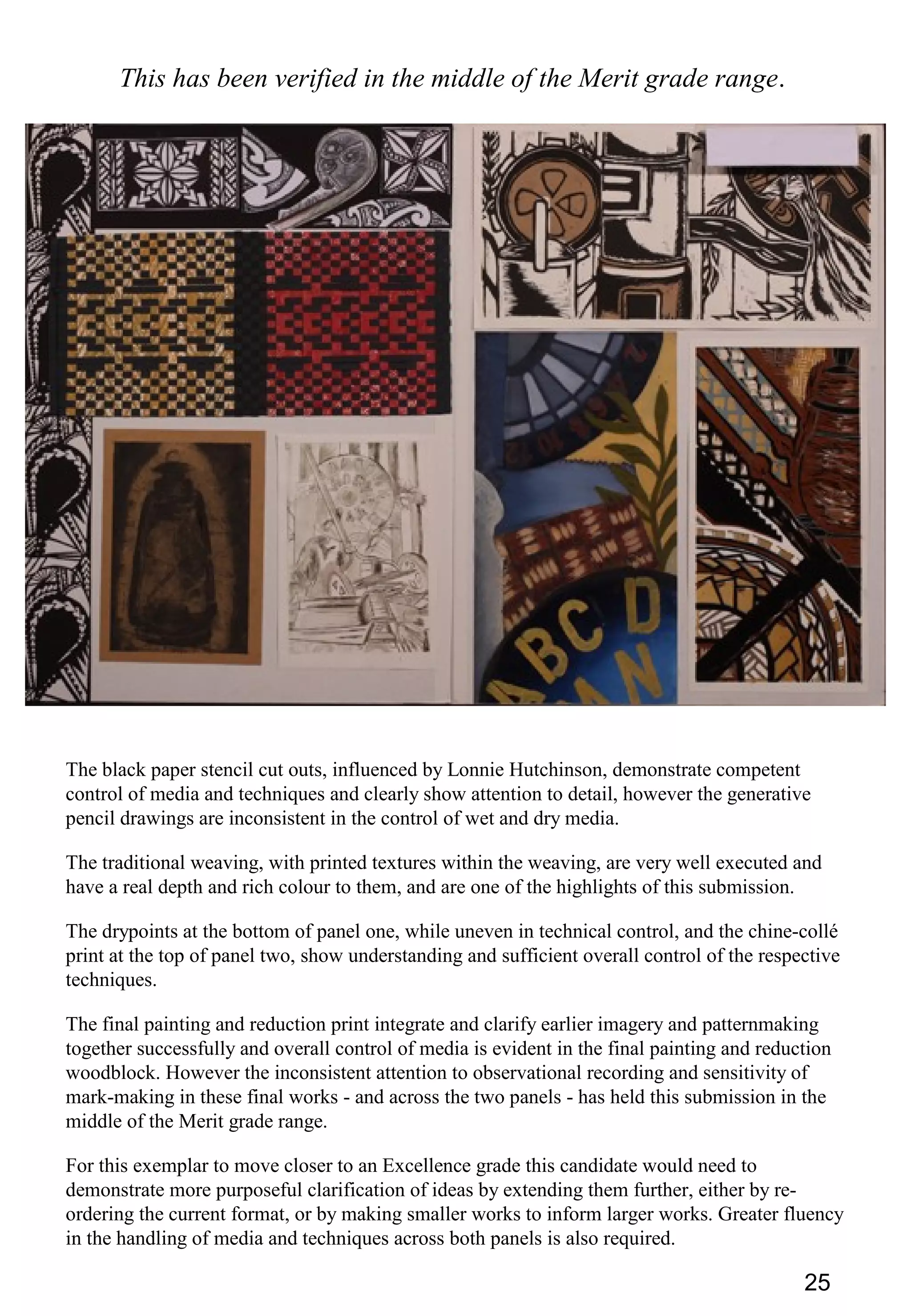 25
This has been verified in the middle of the Merit grade range.
The black paper stencil cut outs, influenced by Lonnie Hutchinson, demonstrate competent
control of media and techniques and clearly show attention to detail, however the generative
pencil drawings are inconsistent in the control of wet and dry media.
The traditional weaving, with printed textures within the weaving, are very well executed and
have a real depth and rich colour to them, and are one of the highlights of this submission.
The drypoints at the bottom of panel one, while uneven in technical control, and the chine-collé
print at the top of panel two, show understanding and sufficient overall control of the respective
techniques.
The final painting and reduction print integrate and clarify earlier imagery and patternmaking
together successfully and overall control of media is evident in the final painting and reduction
woodblock. However the inconsistent attention to observational recording and sensitivity of
mark-making in these final works - and across the two panels - has held this submission in the
middle of the Merit grade range.
For this exemplar to move closer to an Excellence grade this candidate would need to
demonstrate more purposeful clarification of ideas by extending them further, either by re-
ordering the current format, or by making smaller works to inform larger works. Greater fluency
in the handling of media and techniques across both panels is also required.
 