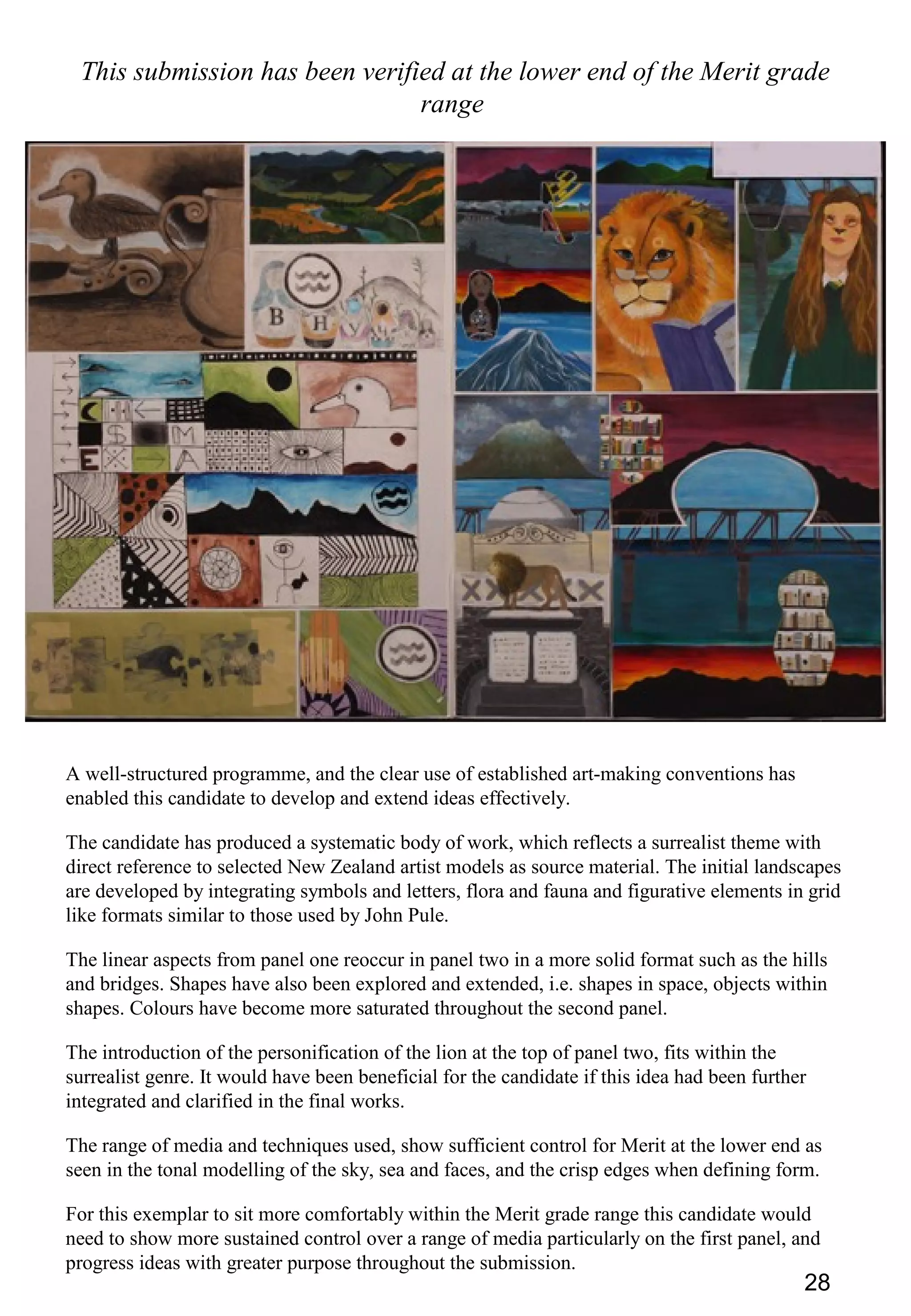 28
This submission has been verified at the lower end of the Merit grade
range
A well-structured programme, and the clear use of established art-making conventions has
enabled this candidate to develop and extend ideas effectively.
The candidate has produced a systematic body of work, which reflects a surrealist theme with
direct reference to selected New Zealand artist models as source material. The initial landscapes
are developed by integrating symbols and letters, flora and fauna and figurative elements in grid
like formats similar to those used by John Pule.
The linear aspects from panel one reoccur in panel two in a more solid format such as the hills
and bridges. Shapes have also been explored and extended, i.e. shapes in space, objects within
shapes. Colours have become more saturated throughout the second panel.
The introduction of the personification of the lion at the top of panel two, fits within the
surrealist genre. It would have been beneficial for the candidate if this idea had been further
integrated and clarified in the final works.
The range of media and techniques used, show sufficient control for Merit at the lower end as
seen in the tonal modelling of the sky, sea and faces, and the crisp edges when defining form.
For this exemplar to sit more comfortably within the Merit grade range this candidate would
need to show more sustained control over a range of media particularly on the first panel, and
progress ideas with greater purpose throughout the submission.
 
