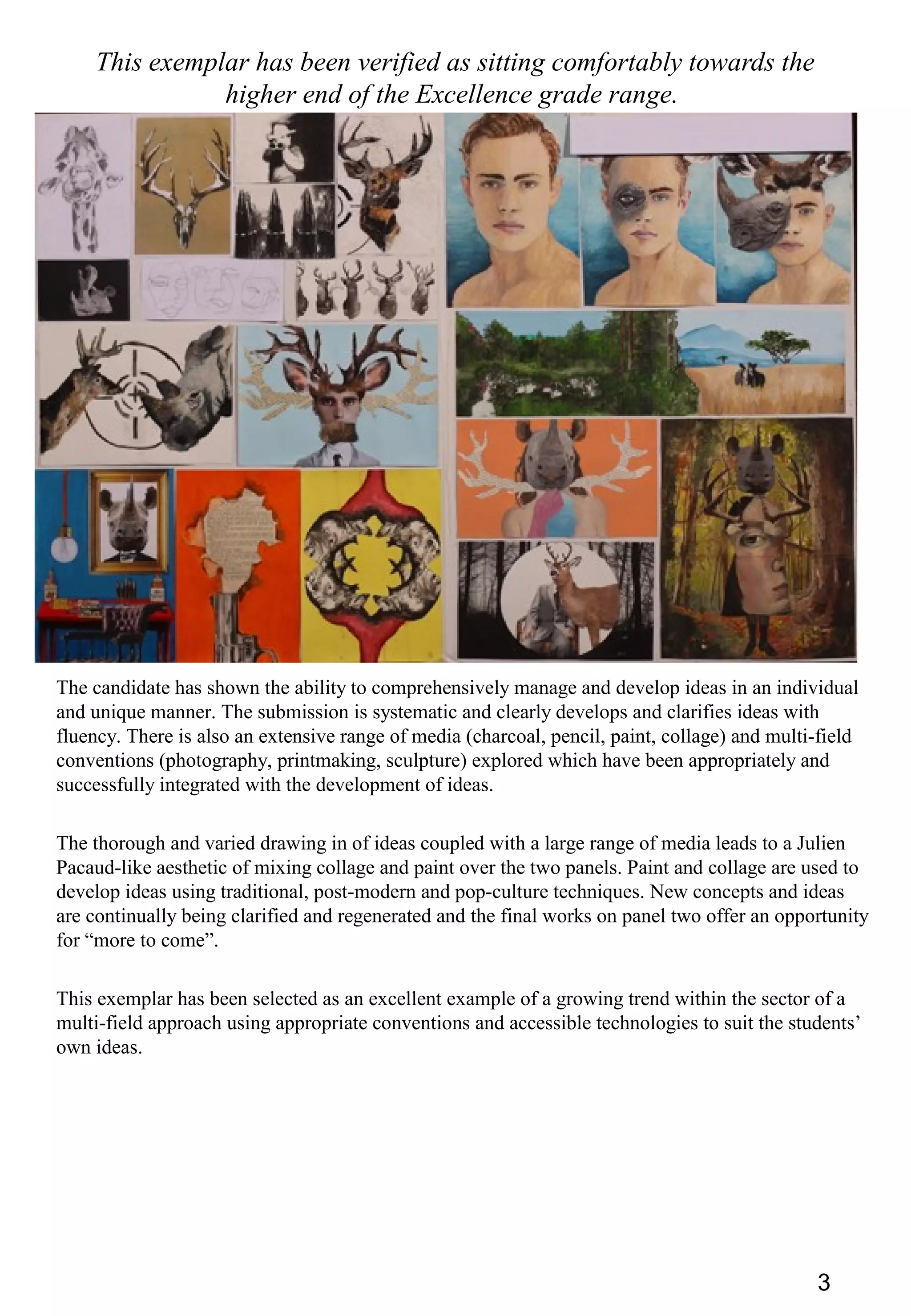 3
This exemplar has been verified as sitting comfortably towards the
higher end of the Excellence grade range.
The candidate has shown the ability to comprehensively manage and develop ideas in an individual
and unique manner. The submission is systematic and clearly develops and clarifies ideas with
fluency. There is also an extensive range of media (charcoal, pencil, paint, collage) and multi-field
conventions (photography, printmaking, sculpture) explored which have been appropriately and
successfully integrated with the development of ideas.
The thorough and varied drawing in of ideas coupled with a large range of media leads to a Julien
Pacaud-like aesthetic of mixing collage and paint over the two panels. Paint and collage are used to
develop ideas using traditional, post-modern and pop-culture techniques. New concepts and ideas
are continually being clarified and regenerated and the final works on panel two offer an opportunity
for “more to come”.
This exemplar has been selected as an excellent example of a growing trend within the sector of a
multi-field approach using appropriate conventions and accessible technologies to suit the students’
own ideas.
 