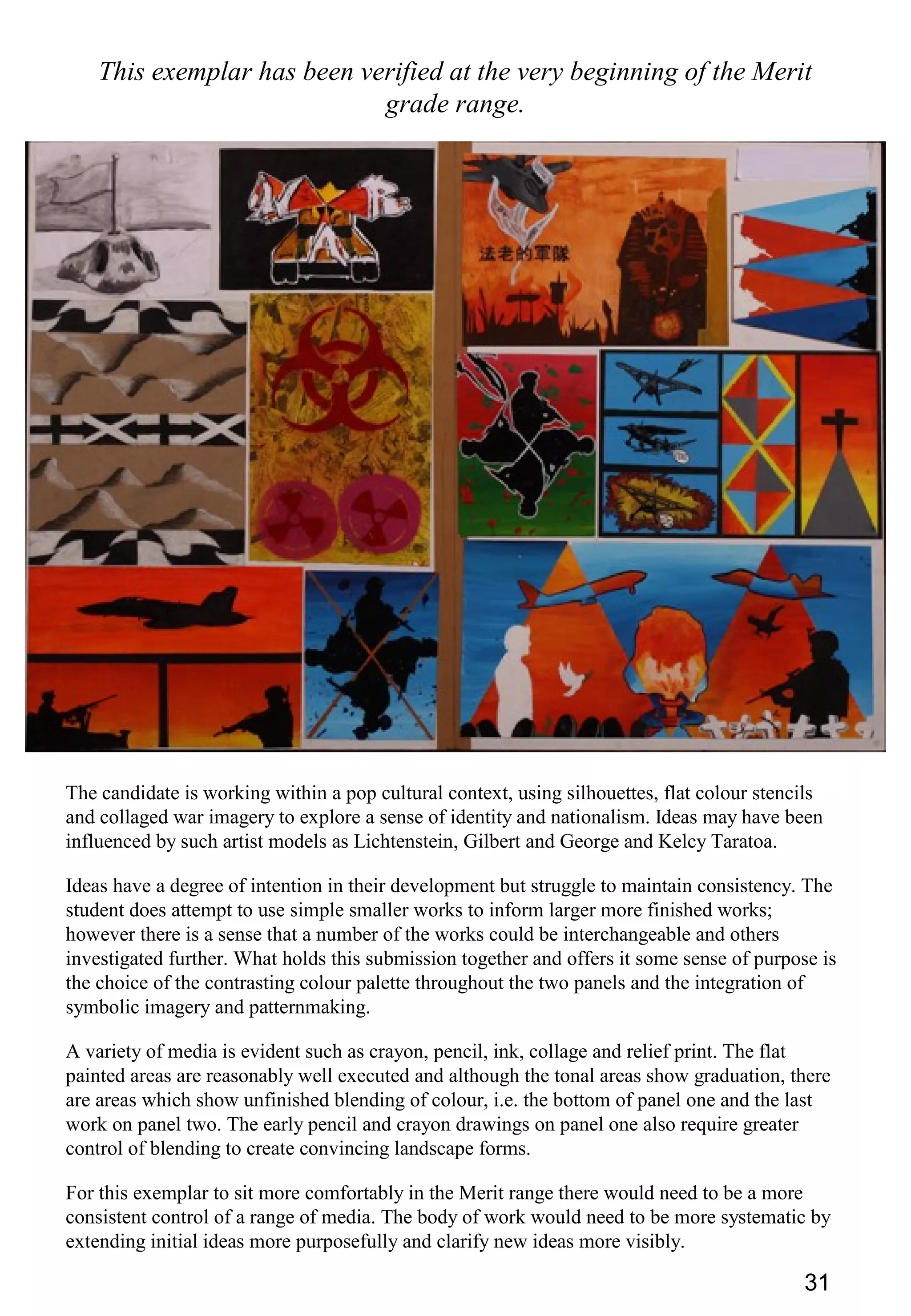 31
This exemplar has been verified at the very beginning of the Merit
grade range.
The candidate is working within a pop cultural context, using silhouettes, flat colour stencils
and collaged war imagery to explore a sense of identity and nationalism. Ideas may have been
influenced by such artist models as Lichtenstein, Gilbert and George and Kelcy Taratoa.
Ideas have a degree of intention in their development but struggle to maintain consistency. The
student does attempt to use simple smaller works to inform larger more finished works;
however there is a sense that a number of the works could be interchangeable and others
investigated further. What holds this submission together and offers it some sense of purpose is
the choice of the contrasting colour palette throughout the two panels and the integration of
symbolic imagery and patternmaking.
A variety of media is evident such as crayon, pencil, ink, collage and relief print. The flat
painted areas are reasonably well executed and although the tonal areas show graduation, there
are areas which show unfinished blending of colour, i.e. the bottom of panel one and the last
work on panel two. The early pencil and crayon drawings on panel one also require greater
control of blending to create convincing landscape forms.
For this exemplar to sit more comfortably in the Merit range there would need to be a more
consistent control of a range of media. The body of work would need to be more systematic by
extending initial ideas more purposefully and clarify new ideas more visibly.
 