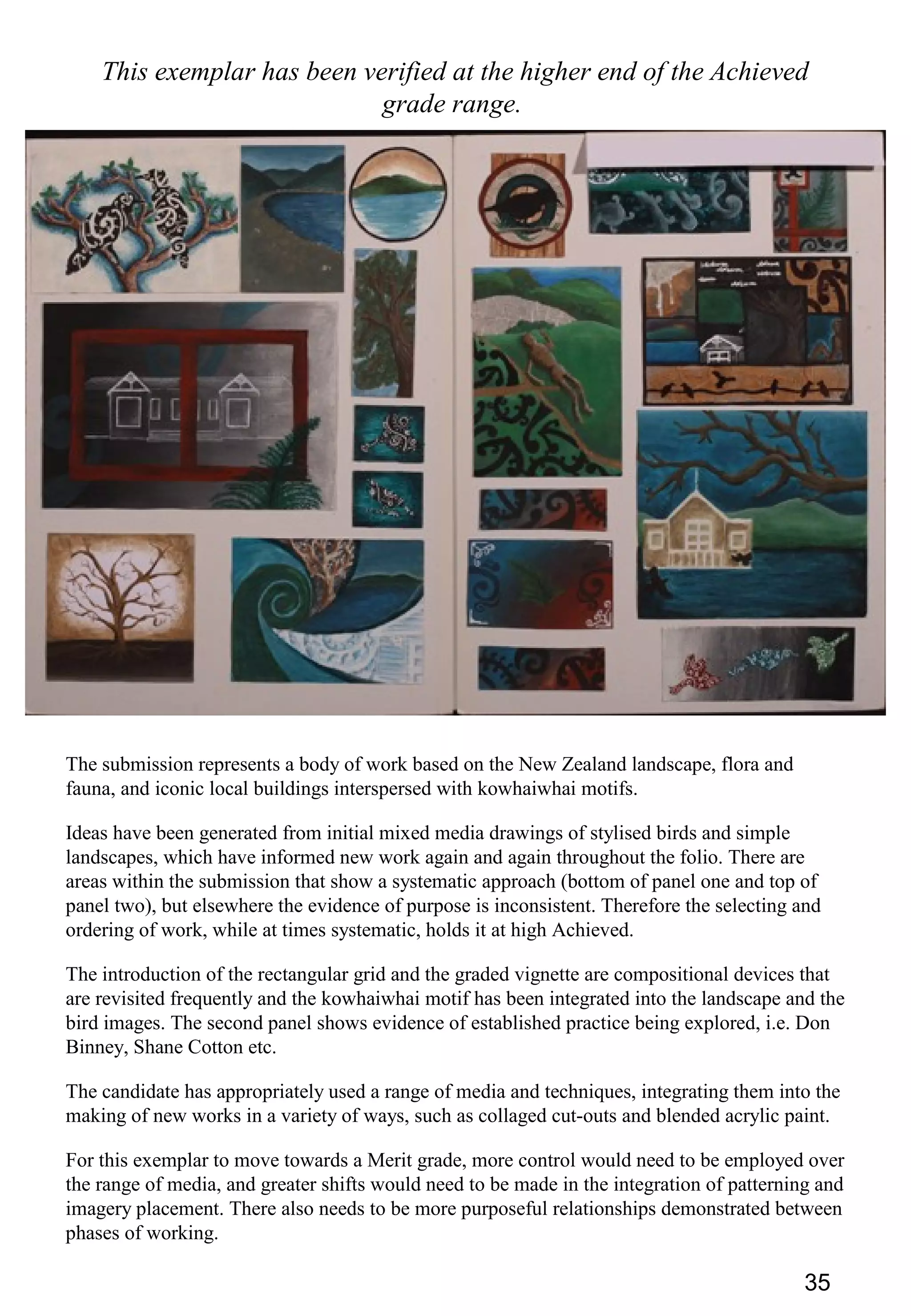 35
This exemplar has been verified at the higher end of the Achieved
grade range.
The submission represents a body of work based on the New Zealand landscape, flora and
fauna, and iconic local buildings interspersed with kowhaiwhai motifs.
Ideas have been generated from initial mixed media drawings of stylised birds and simple
landscapes, which have informed new work again and again throughout the folio. There are
areas within the submission that show a systematic approach (bottom of panel one and top of
panel two), but elsewhere the evidence of purpose is inconsistent. Therefore the selecting and
ordering of work, while at times systematic, holds it at high Achieved.
The introduction of the rectangular grid and the graded vignette are compositional devices that
are revisited frequently and the kowhaiwhai motif has been integrated into the landscape and the
bird images. The second panel shows evidence of established practice being explored, i.e. Don
Binney, Shane Cotton etc.
The candidate has appropriately used a range of media and techniques, integrating them into the
making of new works in a variety of ways, such as collaged cut-outs and blended acrylic paint.
For this exemplar to move towards a Merit grade, more control would need to be employed over
the range of media, and greater shifts would need to be made in the integration of patterning and
imagery placement. There also needs to be more purposeful relationships demonstrated between
phases of working.
 