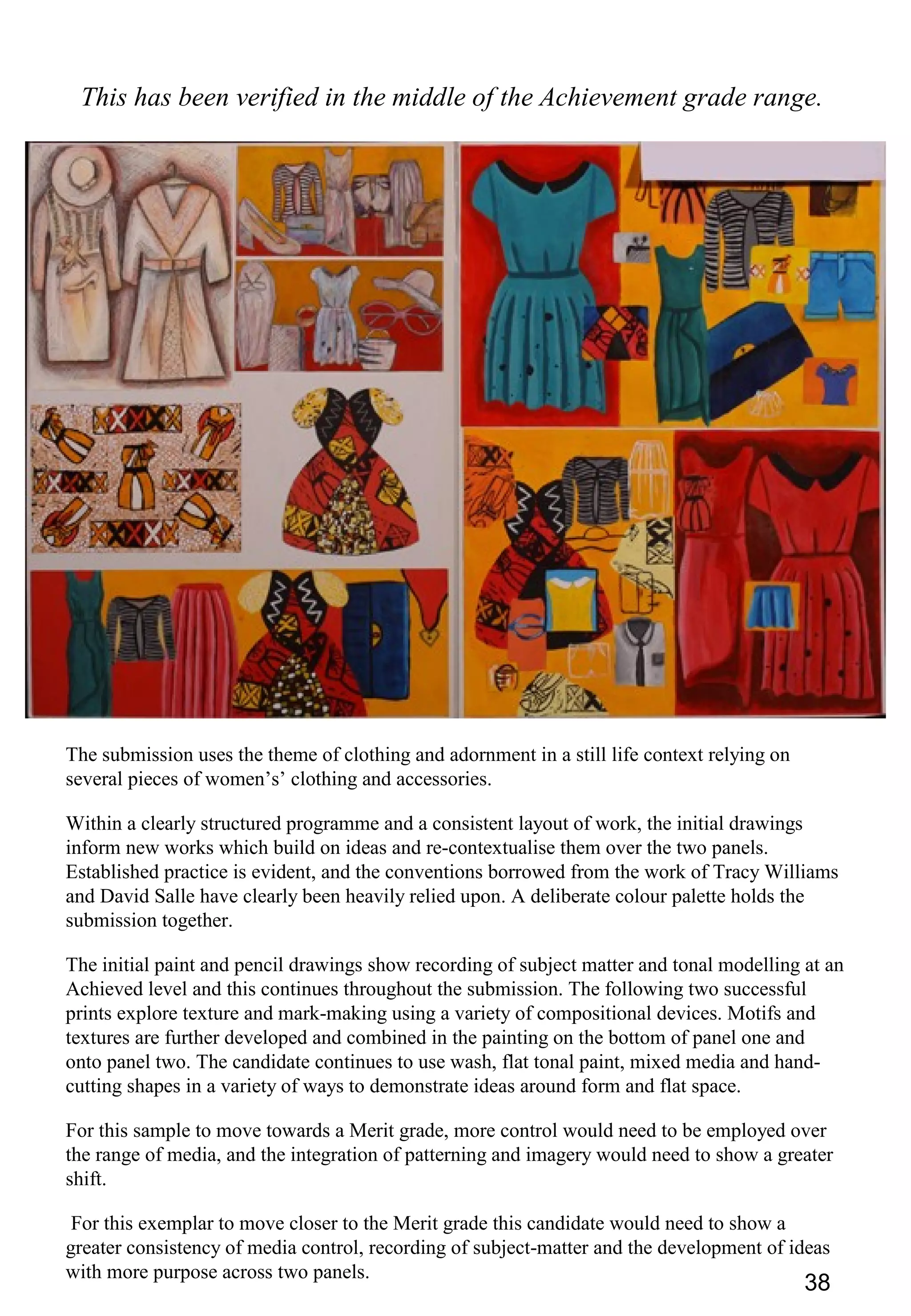 38
This has been verified in the middle of the Achievement grade range.
The submission uses the theme of clothing and adornment in a still life context relying on
several pieces of women’s’ clothing and accessories.
Within a clearly structured programme and a consistent layout of work, the initial drawings
inform new works which build on ideas and re-contextualise them over the two panels.
Established practice is evident, and the conventions borrowed from the work of Tracy Williams
and David Salle have clearly been heavily relied upon. A deliberate colour palette holds the
submission together.
The initial paint and pencil drawings show recording of subject matter and tonal modelling at an
Achieved level and this continues throughout the submission. The following two successful
prints explore texture and mark-making using a variety of compositional devices. Motifs and
textures are further developed and combined in the painting on the bottom of panel one and
onto panel two. The candidate continues to use wash, flat tonal paint, mixed media and hand-
cutting shapes in a variety of ways to demonstrate ideas around form and flat space.
For this sample to move towards a Merit grade, more control would need to be employed over
the range of media, and the integration of patterning and imagery would need to show a greater
shift.
For this exemplar to move closer to the Merit grade this candidate would need to show a
greater consistency of media control, recording of subject-matter and the development of ideas
with more purpose across two panels.
 