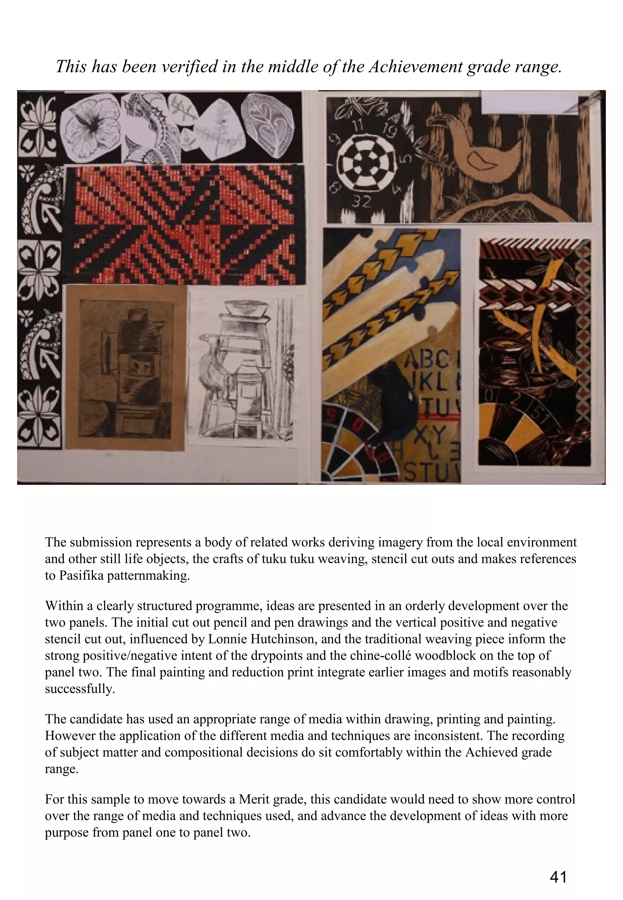 41
This has been verified in the middle of the Achievement grade range.
The submission represents a body of related works deriving imagery from the local environment
and other still life objects, the crafts of tuku tuku weaving, stencil cut outs and makes references
to Pasifika patternmaking.
Within a clearly structured programme, ideas are presented in an orderly development over the
two panels. The initial cut out pencil and pen drawings and the vertical positive and negative
stencil cut out, influenced by Lonnie Hutchinson, and the traditional weaving piece inform the
strong positive/negative intent of the drypoints and the chine-collé woodblock on the top of
panel two. The final painting and reduction print integrate earlier images and motifs reasonably
successfully.
The candidate has used an appropriate range of media within drawing, printing and painting.
However the application of the different media and techniques are inconsistent. The recording
of subject matter and compositional decisions do sit comfortably within the Achieved grade
range.
For this sample to move towards a Merit grade, this candidate would need to show more control
over the range of media and techniques used, and advance the development of ideas with more
purpose from panel one to panel two.
 