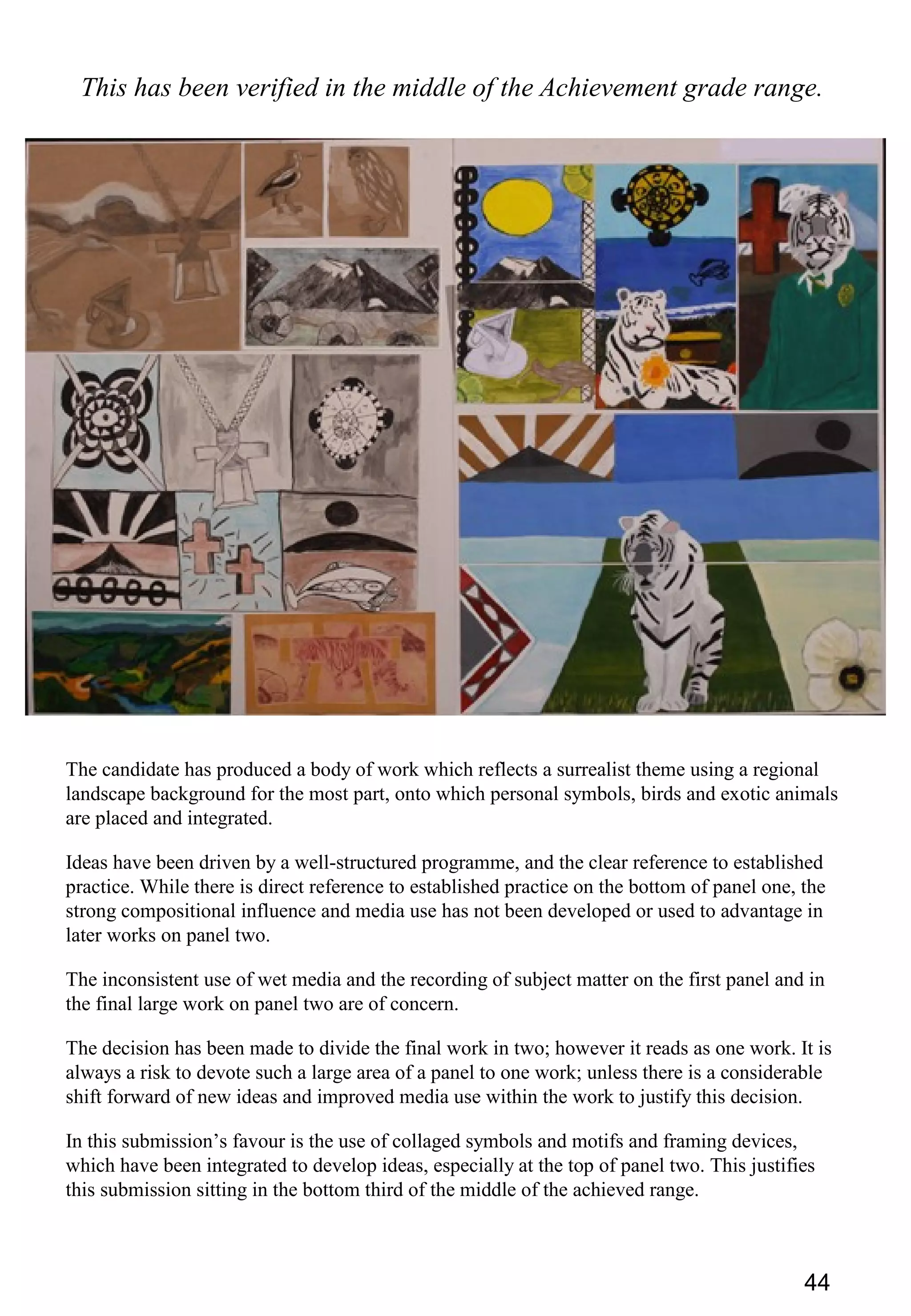 44
This has been verified in the middle of the Achievement grade range.
The candidate has produced a body of work which reflects a surrealist theme using a regional
landscape background for the most part, onto which personal symbols, birds and exotic animals
are placed and integrated.
Ideas have been driven by a well-structured programme, and the clear reference to established
practice. While there is direct reference to established practice on the bottom of panel one, the
strong compositional influence and media use has not been developed or used to advantage in
later works on panel two.
The inconsistent use of wet media and the recording of subject matter on the first panel and in
the final large work on panel two are of concern.
The decision has been made to divide the final work in two; however it reads as one work. It is
always a risk to devote such a large area of a panel to one work; unless there is a considerable
shift forward of new ideas and improved media use within the work to justify this decision.
In this submission’s favour is the use of collaged symbols and motifs and framing devices,
which have been integrated to develop ideas, especially at the top of panel two. This justifies
this submission sitting in the bottom third of the middle of the achieved range.
 