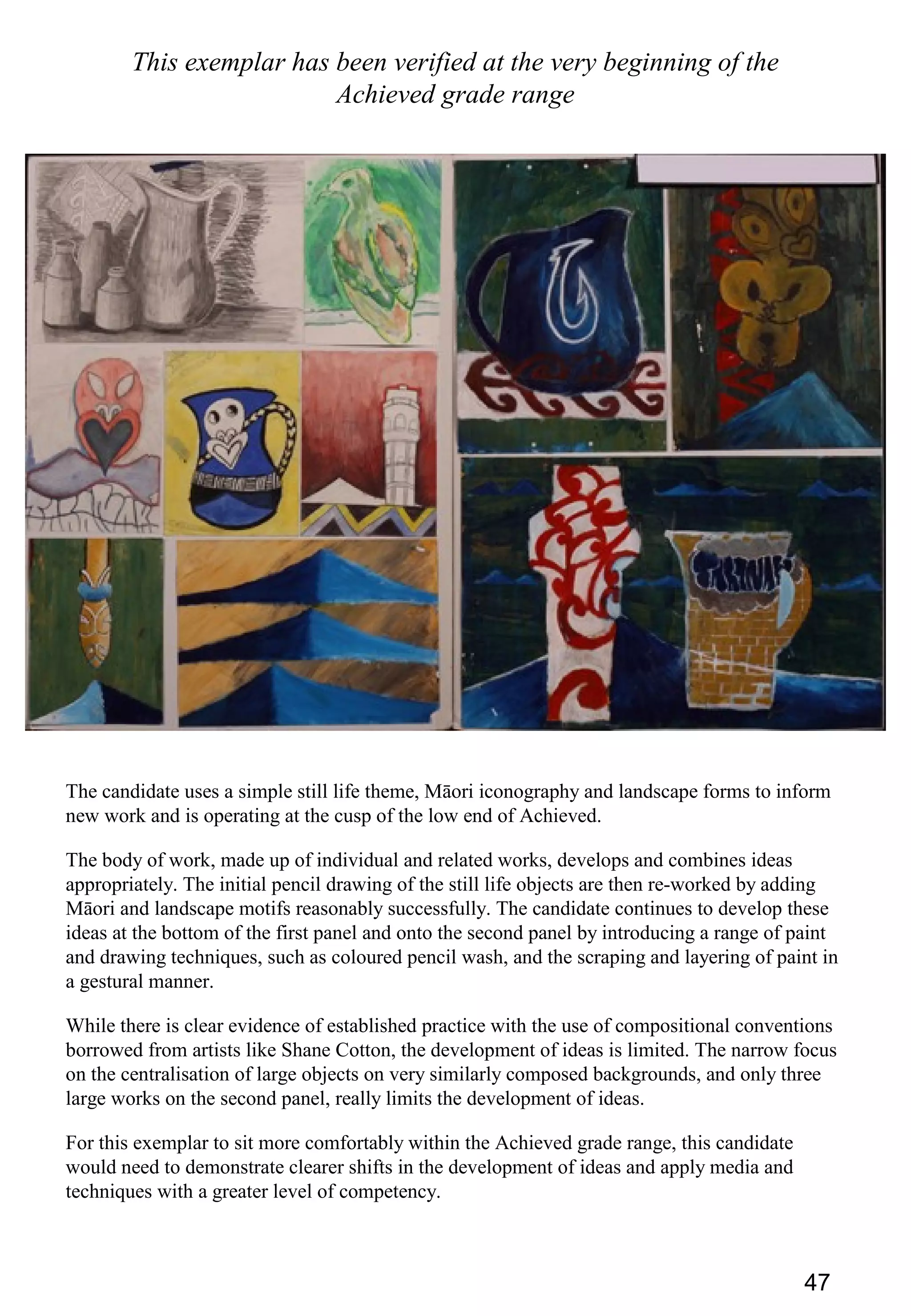 47
This exemplar has been verified at the very beginning of the
Achieved grade range
The candidate uses a simple still life theme, Māori iconography and landscape forms to inform
new work and is operating at the cusp of the low end of Achieved.
The body of work, made up of individual and related works, develops and combines ideas
appropriately. The initial pencil drawing of the still life objects are then re-worked by adding
Māori and landscape motifs reasonably successfully. The candidate continues to develop these
ideas at the bottom of the first panel and onto the second panel by introducing a range of paint
and drawing techniques, such as coloured pencil wash, and the scraping and layering of paint in
a gestural manner.
While there is clear evidence of established practice with the use of compositional conventions
borrowed from artists like Shane Cotton, the development of ideas is limited. The narrow focus
on the centralisation of large objects on very similarly composed backgrounds, and only three
large works on the second panel, really limits the development of ideas.
For this exemplar to sit more comfortably within the Achieved grade range, this candidate
would need to demonstrate clearer shifts in the development of ideas and apply media and
techniques with a greater level of competency.
 