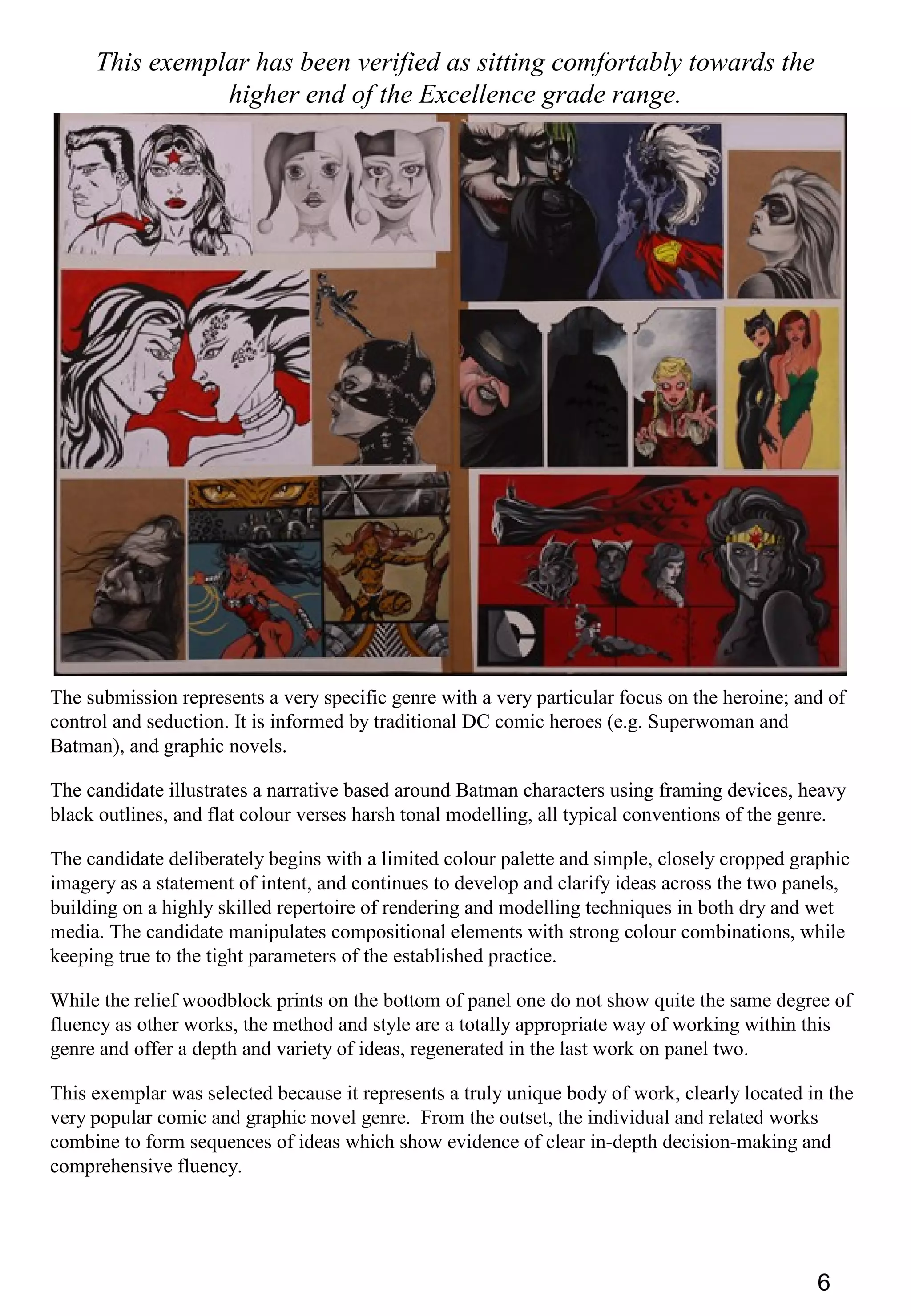 6
This exemplar has been verified as sitting comfortably towards the
higher end of the Excellence grade range.
The submission represents a very specific genre with a very particular focus on the heroine; and of
control and seduction. It is informed by traditional DC comic heroes (e.g. Superwoman and
Batman), and graphic novels.
The candidate illustrates a narrative based around Batman characters using framing devices, heavy
black outlines, and flat colour verses harsh tonal modelling, all typical conventions of the genre.
The candidate deliberately begins with a limited colour palette and simple, closely cropped graphic
imagery as a statement of intent, and continues to develop and clarify ideas across the two panels,
building on a highly skilled repertoire of rendering and modelling techniques in both dry and wet
media. The candidate manipulates compositional elements with strong colour combinations, while
keeping true to the tight parameters of the established practice.
While the relief woodblock prints on the bottom of panel one do not show quite the same degree of
fluency as other works, the method and style are a totally appropriate way of working within this
genre and offer a depth and variety of ideas, regenerated in the last work on panel two.
This exemplar was selected because it represents a truly unique body of work, clearly located in the
very popular comic and graphic novel genre. From the outset, the individual and related works
combine to form sequences of ideas which show evidence of clear in-depth decision-making and
comprehensive fluency.
 